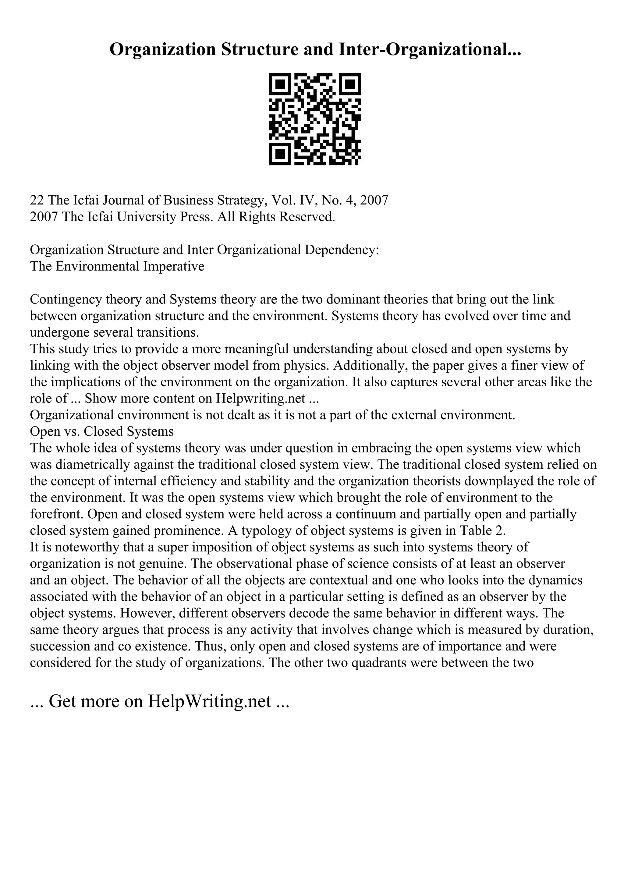 Organization Structure and Inter-Organizational...
22 The Icfai Journal of Business Strategy, Vol. IV, No. 4, 2007
2007 The Icfai University Press. All Rights Reserved.
Organization Structure and Inter Organizational Dependency:
The Environmental Imperative
Contingency theory and Systems theory are the two dominant theories that bring out the link
between organization structure and the environment. Systems theory has evolved over time and
undergone several transitions.
This study tries to provide a more meaningful understanding about closed and open systems by
linking with the object observer model from physics. Additionally, the paper gives a finer view of
the implications of the environment on the organization. It also captures several other areas like the
role of ... Show more content on Helpwriting.net ...
Organizational environment is not dealt as it is not a part of the external environment.
Open vs. Closed Systems
The whole idea of systems theory was under question in embracing the open systems view which
was diametrically against the traditional closed system view. The traditional closed system relied on
the concept of internal efficiency and stability and the organization theorists downplayed the role of
the environment. It was the open systems view which brought the role of environment to the
forefront. Open and closed system were held across a continuum and partially open and partially
closed system gained prominence. A typology of object systems is given in Table 2.
It is noteworthy that a super imposition of object systems as such into systems theory of
organization is not genuine. The observational phase of science consists of at least an observer
and an object. The behavior of all the objects are contextual and one who looks into the dynamics
associated with the behavior of an object in a particular setting is defined as an observer by the
object systems. However, different observers decode the same behavior in different ways. The
same theory argues that process is any activity that involves change which is measured by duration,
succession and co existence. Thus, only open and closed systems are of importance and were
considered for the study of organizations. The other two quadrants were between the two
... Get more on HelpWriting.net ...
 