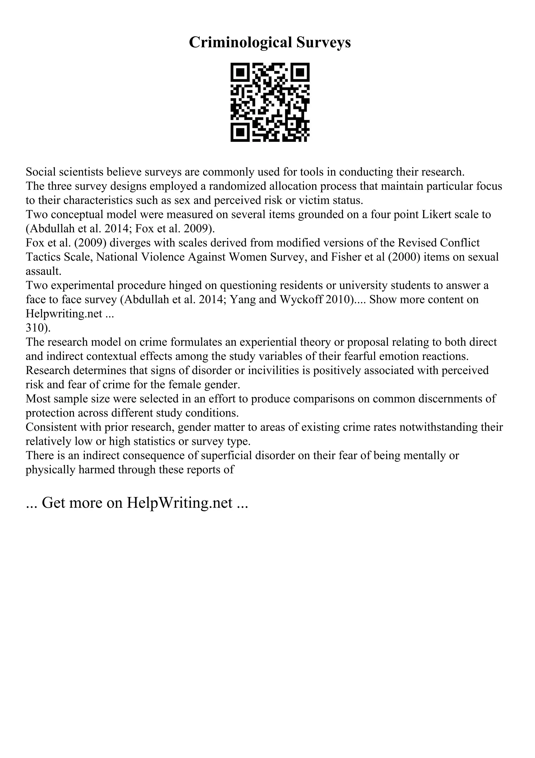 Criminological Surveys
Social scientists believe surveys are commonly used for tools in conducting their research.
The three survey designs employed a randomized allocation process that maintain particular focus
to their characteristics such as sex and perceived risk or victim status.
Two conceptual model were measured on several items grounded on a four point Likert scale to
(Abdullah et al. 2014; Fox et al. 2009).
Fox et al. (2009) diverges with scales derived from modified versions of the Revised Conflict
Tactics Scale, National Violence Against Women Survey, and Fisher et al (2000) items on sexual
assault.
Two experimental procedure hinged on questioning residents or university students to answer a
face to face survey (Abdullah et al. 2014; Yang and Wyckoff 2010).... Show more content on
Helpwriting.net ...
310).
The research model on crime formulates an experiential theory or proposal relating to both direct
and indirect contextual effects among the study variables of their fearful emotion reactions.
Research determines that signs of disorder or incivilities is positively associated with perceived
risk and fear of crime for the female gender.
Most sample size were selected in an effort to produce comparisons on common discernments of
protection across different study conditions.
Consistent with prior research, gender matter to areas of existing crime rates notwithstanding their
relatively low or high statistics or survey type.
There is an indirect consequence of superficial disorder on their fear of being mentally or
physically harmed through these reports of
... Get more on HelpWriting.net ...
 