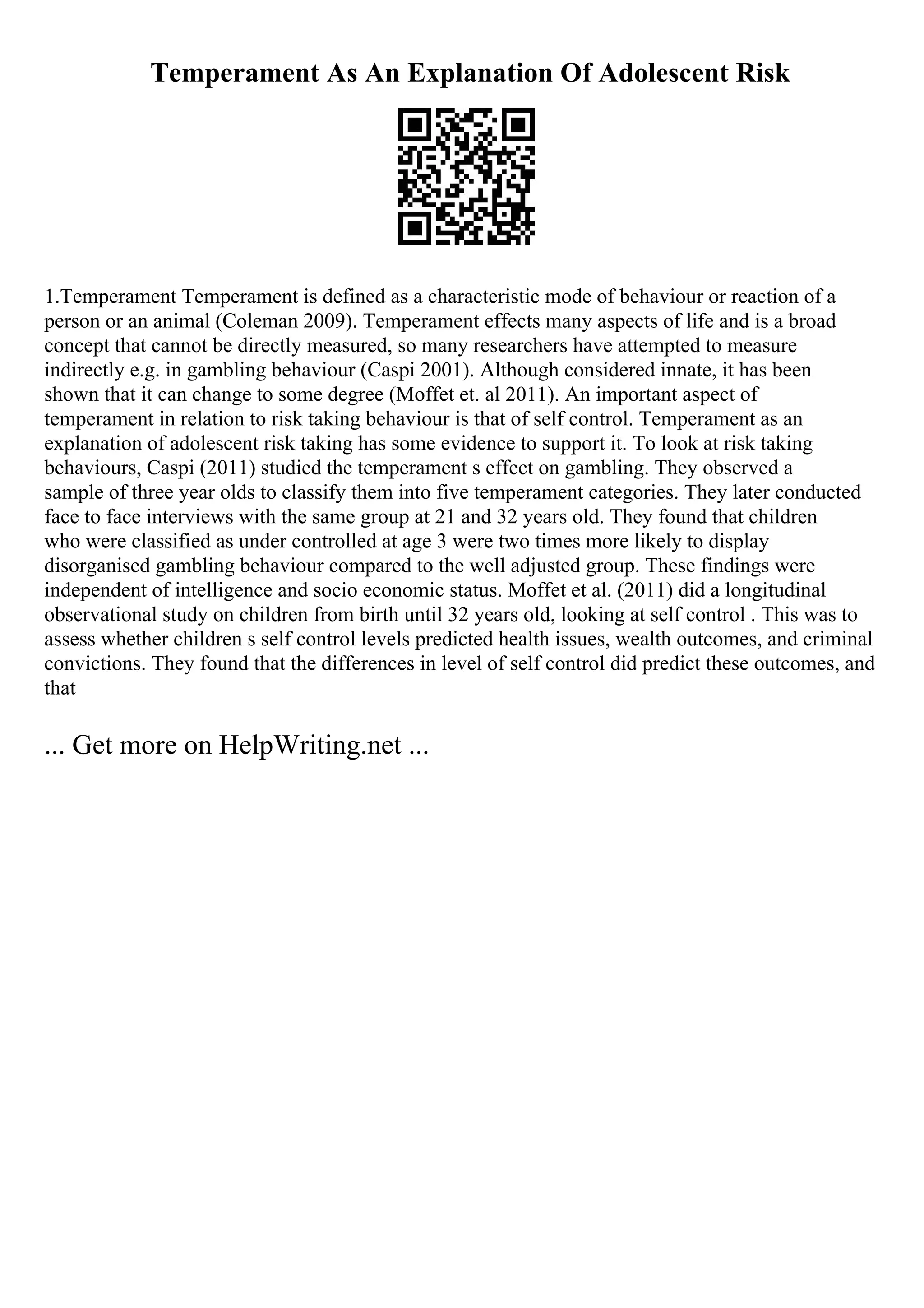 Temperament As An Explanation Of Adolescent Risk
1.Temperament Temperament is defined as a characteristic mode of behaviour or reaction of a
person or an animal (Coleman 2009). Temperament effects many aspects of life and is a broad
concept that cannot be directly measured, so many researchers have attempted to measure
indirectly e.g. in gambling behaviour (Caspi 2001). Although considered innate, it has been
shown that it can change to some degree (Moffet et. al 2011). An important aspect of
temperament in relation to risk taking behaviour is that of self control. Temperament as an
explanation of adolescent risk taking has some evidence to support it. To look at risk taking
behaviours, Caspi (2011) studied the temperament s effect on gambling. They observed a
sample of three year olds to classify them into five temperament categories. They later conducted
face to face interviews with the same group at 21 and 32 years old. They found that children
who were classified as under controlled at age 3 were two times more likely to display
disorganised gambling behaviour compared to the well adjusted group. These findings were
independent of intelligence and socio economic status. Moffet et al. (2011) did a longitudinal
observational study on children from birth until 32 years old, looking at self control . This was to
assess whether children s self control levels predicted health issues, wealth outcomes, and criminal
convictions. They found that the differences in level of self control did predict these outcomes, and
that
... Get more on HelpWriting.net ...
 
