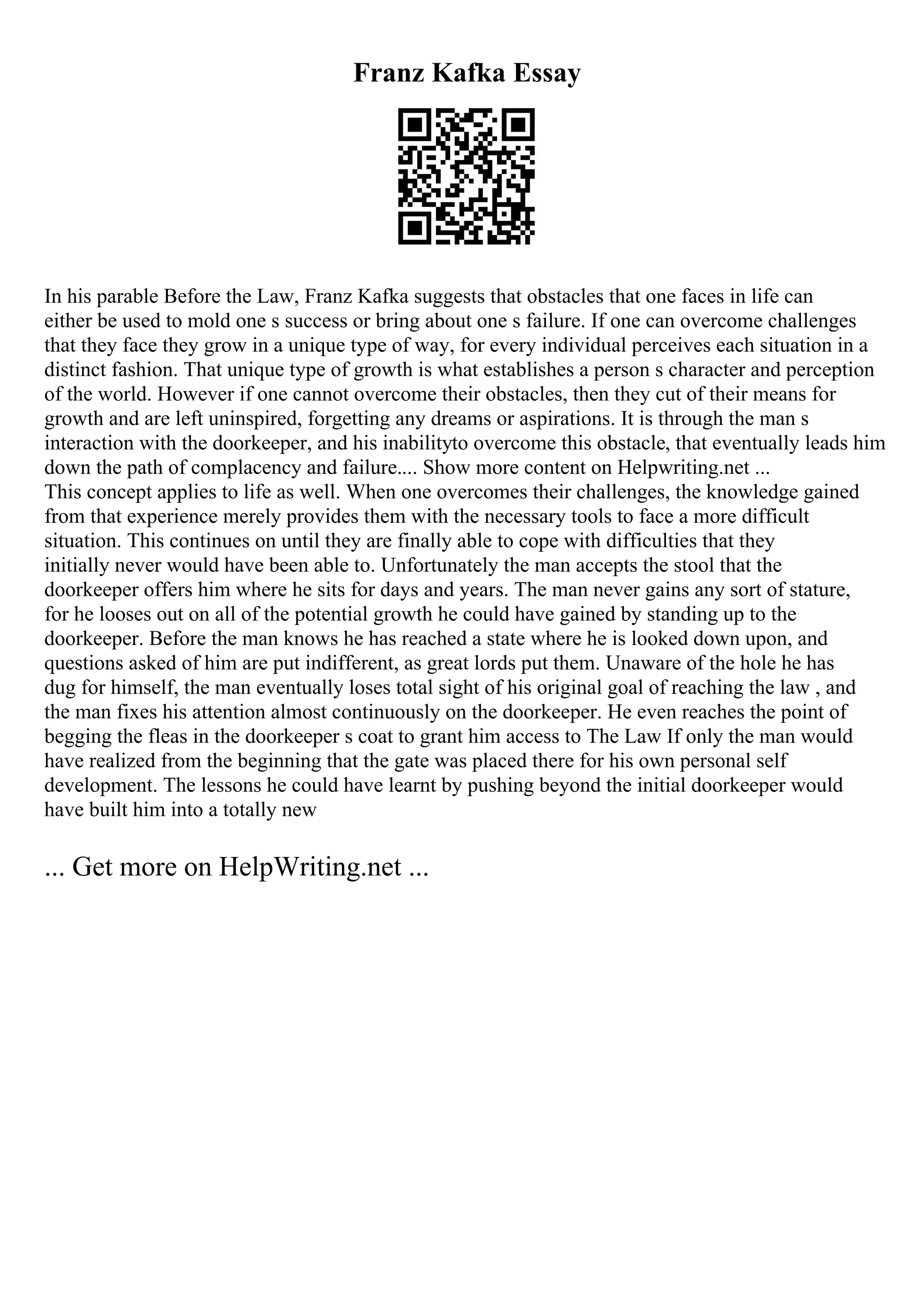 Franz Kafka Essay
In his parable Before the Law, Franz Kafka suggests that obstacles that one faces in life can
either be used to mold one s success or bring about one s failure. If one can overcome challenges
that they face they grow in a unique type of way, for every individual perceives each situation in a
distinct fashion. That unique type of growth is what establishes a person s character and perception
of the world. However if one cannot overcome their obstacles, then they cut of their means for
growth and are left uninspired, forgetting any dreams or aspirations. It is through the man s
interaction with the doorkeeper, and his inabilityto overcome this obstacle, that eventually leads him
down the path of complacency and failure.... Show more content on Helpwriting.net ...
This concept applies to life as well. When one overcomes their challenges, the knowledge gained
from that experience merely provides them with the necessary tools to face a more difficult
situation. This continues on until they are finally able to cope with difficulties that they
initially never would have been able to. Unfortunately the man accepts the stool that the
doorkeeper offers him where he sits for days and years. The man never gains any sort of stature,
for he looses out on all of the potential growth he could have gained by standing up to the
doorkeeper. Before the man knows he has reached a state where he is looked down upon, and
questions asked of him are put indifferent, as great lords put them. Unaware of the hole he has
dug for himself, the man eventually loses total sight of his original goal of reaching the law , and
the man fixes his attention almost continuously on the doorkeeper. He even reaches the point of
begging the fleas in the doorkeeper s coat to grant him access to The Law If only the man would
have realized from the beginning that the gate was placed there for his own personal self
development. The lessons he could have learnt by pushing beyond the initial doorkeeper would
have built him into a totally new
... Get more on HelpWriting.net ...
 