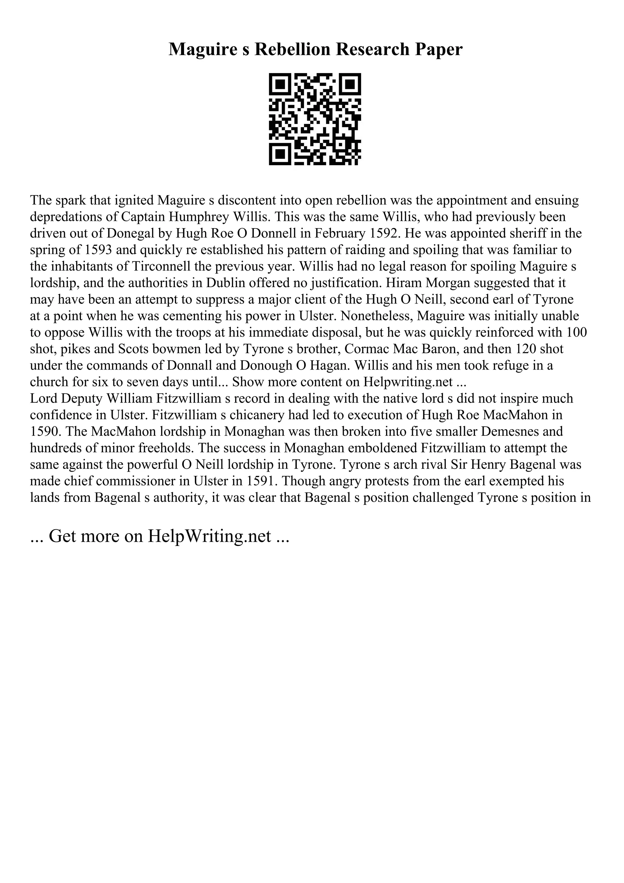 Maguire s Rebellion Research Paper
The spark that ignited Maguire s discontent into open rebellion was the appointment and ensuing
depredations of Captain Humphrey Willis. This was the same Willis, who had previously been
driven out of Donegal by Hugh Roe O Donnell in February 1592. He was appointed sheriff in the
spring of 1593 and quickly re established his pattern of raiding and spoiling that was familiar to
the inhabitants of Tirconnell the previous year. Willis had no legal reason for spoiling Maguire s
lordship, and the authorities in Dublin offered no justification. Hiram Morgan suggested that it
may have been an attempt to suppress a major client of the Hugh O Neill, second earl of Tyrone
at a point when he was cementing his power in Ulster. Nonetheless, Maguire was initially unable
to oppose Willis with the troops at his immediate disposal, but he was quickly reinforced with 100
shot, pikes and Scots bowmen led by Tyrone s brother, Cormac Mac Baron, and then 120 shot
under the commands of Donnall and Donough O Hagan. Willis and his men took refuge in a
church for six to seven days until... Show more content on Helpwriting.net ...
Lord Deputy William Fitzwilliam s record in dealing with the native lord s did not inspire much
confidence in Ulster. Fitzwilliam s chicanery had led to execution of Hugh Roe MacMahon in
1590. The MacMahon lordship in Monaghan was then broken into five smaller Demesnes and
hundreds of minor freeholds. The success in Monaghan emboldened Fitzwilliam to attempt the
same against the powerful O Neill lordship in Tyrone. Tyrone s arch rival Sir Henry Bagenal was
made chief commissioner in Ulster in 1591. Though angry protests from the earl exempted his
lands from Bagenal s authority, it was clear that Bagenal s position challenged Tyrone s position in
... Get more on HelpWriting.net ...
 