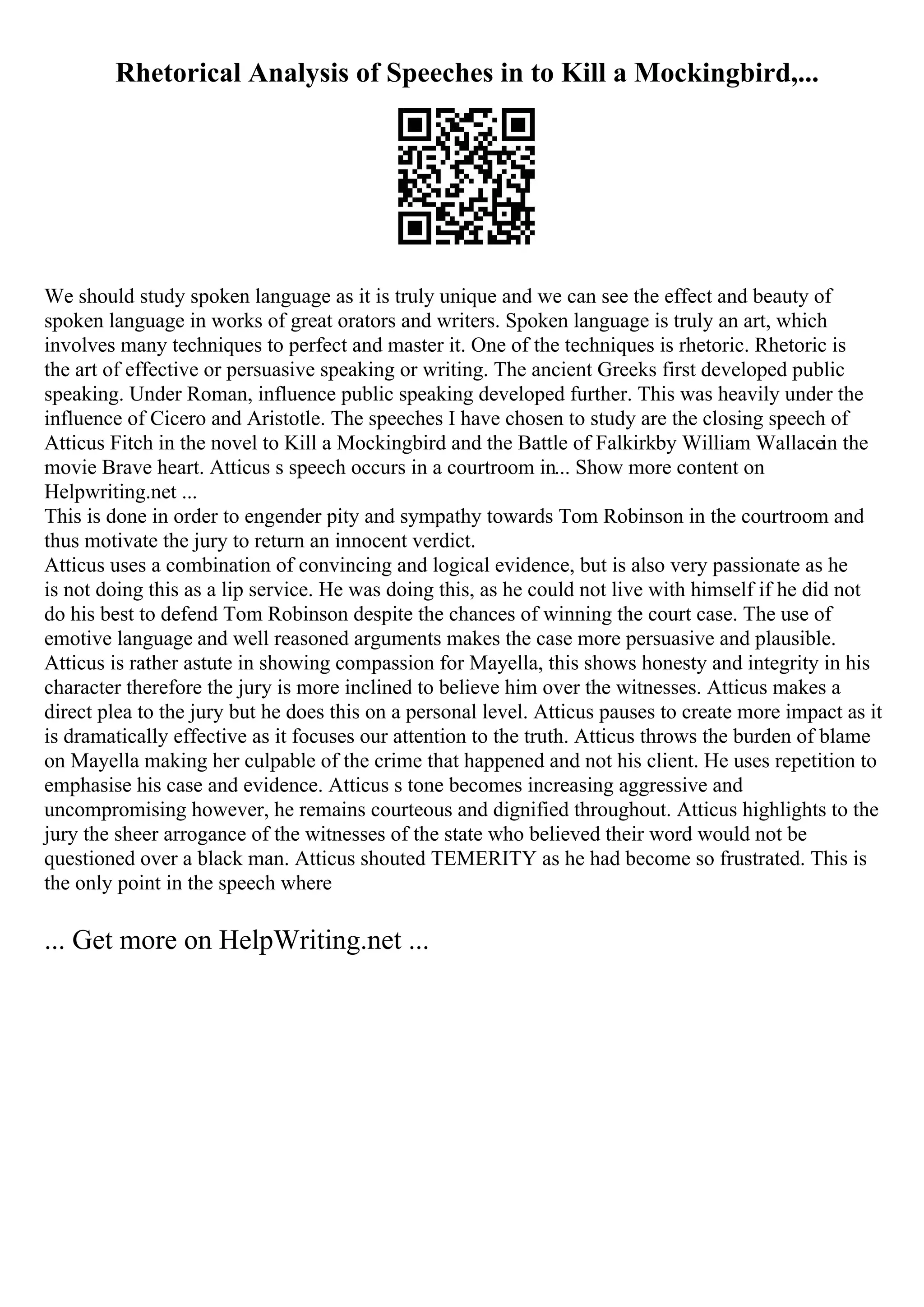 Rhetorical Analysis of Speeches in to Kill a Mockingbird,...
We should study spoken language as it is truly unique and we can see the effect and beauty of
spoken language in works of great orators and writers. Spoken language is truly an art, which
involves many techniques to perfect and master it. One of the techniques is rhetoric. Rhetoric is
the art of effective or persuasive speaking or writing. The ancient Greeks first developed public
speaking. Under Roman, influence public speaking developed further. This was heavily under the
influence of Cicero and Aristotle. The speeches I have chosen to study are the closing speech of
Atticus Fitch in the novel to Kill a Mockingbird and the Battle of Falkirkby William Wallacein the
movie Brave heart. Atticus s speech occurs in a courtroom in... Show more content on
Helpwriting.net ...
This is done in order to engender pity and sympathy towards Tom Robinson in the courtroom and
thus motivate the jury to return an innocent verdict.
Atticus uses a combination of convincing and logical evidence, but is also very passionate as he
is not doing this as a lip service. He was doing this, as he could not live with himself if he did not
do his best to defend Tom Robinson despite the chances of winning the court case. The use of
emotive language and well reasoned arguments makes the case more persuasive and plausible.
Atticus is rather astute in showing compassion for Mayella, this shows honesty and integrity in his
character therefore the jury is more inclined to believe him over the witnesses. Atticus makes a
direct plea to the jury but he does this on a personal level. Atticus pauses to create more impact as it
is dramatically effective as it focuses our attention to the truth. Atticus throws the burden of blame
on Mayella making her culpable of the crime that happened and not his client. He uses repetition to
emphasise his case and evidence. Atticus s tone becomes increasing aggressive and
uncompromising however, he remains courteous and dignified throughout. Atticus highlights to the
jury the sheer arrogance of the witnesses of the state who believed their word would not be
questioned over a black man. Atticus shouted TEMERITY as he had become so frustrated. This is
the only point in the speech where
... Get more on HelpWriting.net ...
 