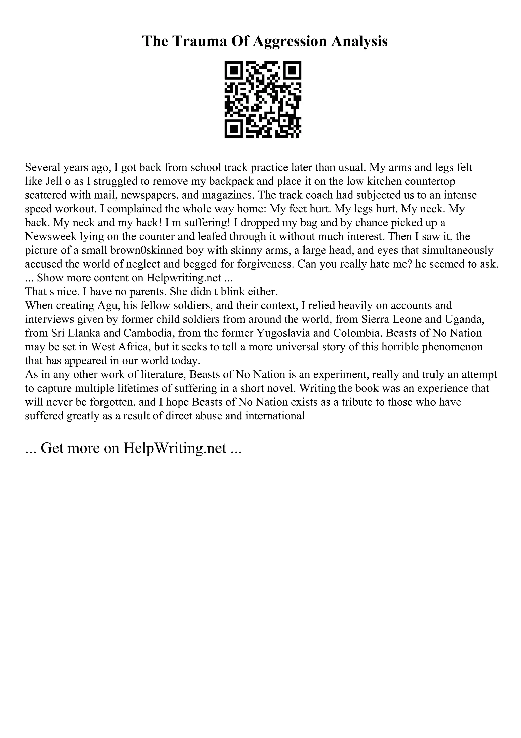 The Trauma Of Aggression Analysis
Several years ago, I got back from school track practice later than usual. My arms and legs felt
like Jell o as I struggled to remove my backpack and place it on the low kitchen countertop
scattered with mail, newspapers, and magazines. The track coach had subjected us to an intense
speed workout. I complained the whole way home: My feet hurt. My legs hurt. My neck. My
back. My neck and my back! I m suffering! I dropped my bag and by chance picked up a
Newsweek lying on the counter and leafed through it without much interest. Then I saw it, the
picture of a small brown0skinned boy with skinny arms, a large head, and eyes that simultaneously
accused the world of neglect and begged for forgiveness. Can you really hate me? he seemed to ask.
... Show more content on Helpwriting.net ...
That s nice. I have no parents. She didn t blink either.
When creating Agu, his fellow soldiers, and their context, I relied heavily on accounts and
interviews given by former child soldiers from around the world, from Sierra Leone and Uganda,
from Sri Llanka and Cambodia, from the former Yugoslavia and Colombia. Beasts of No Nation
may be set in West Africa, but it seeks to tell a more universal story of this horrible phenomenon
that has appeared in our world today.
As in any other work of literature, Beasts of No Nation is an experiment, really and truly an attempt
to capture multiple lifetimes of suffering in a short novel. Writing the book was an experience that
will never be forgotten, and I hope Beasts of No Nation exists as a tribute to those who have
suffered greatly as a result of direct abuse and international
... Get more on HelpWriting.net ...
 