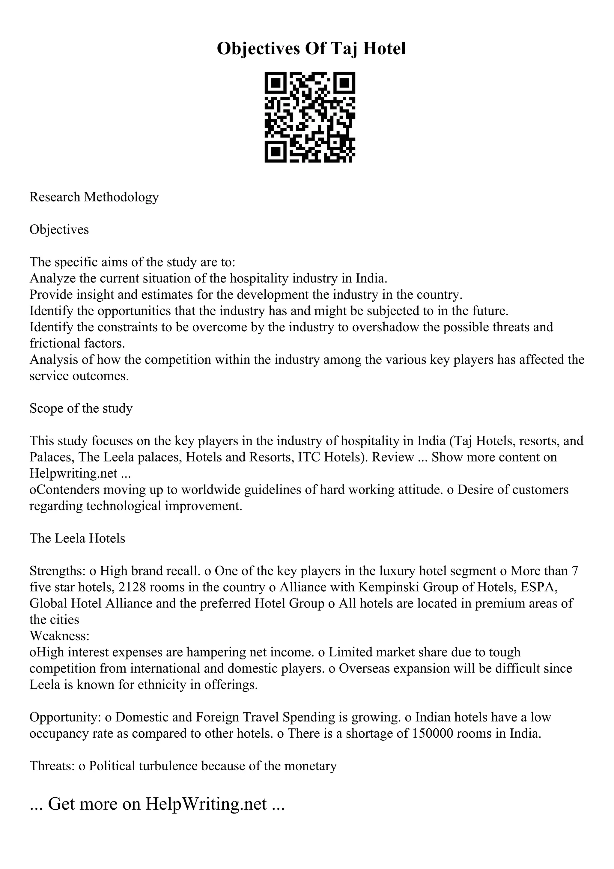 Objectives Of Taj Hotel
Research Methodology
Objectives
The specific aims of the study are to:
Analyze the current situation of the hospitality industry in India.
Provide insight and estimates for the development the industry in the country.
Identify the opportunities that the industry has and might be subjected to in the future.
Identify the constraints to be overcome by the industry to overshadow the possible threats and
frictional factors.
Analysis of how the competition within the industry among the various key players has affected the
service outcomes.
Scope of the study
This study focuses on the key players in the industry of hospitality in India (Taj Hotels, resorts, and
Palaces, The Leela palaces, Hotels and Resorts, ITC Hotels). Review ... Show more content on
Helpwriting.net ...
oContenders moving up to worldwide guidelines of hard working attitude. o Desire of customers
regarding technological improvement.
The Leela Hotels
Strengths: o High brand recall. o One of the key players in the luxury hotel segment o More than 7
five star hotels, 2128 rooms in the country o Alliance with Kempinski Group of Hotels, ESPA,
Global Hotel Alliance and the preferred Hotel Group o All hotels are located in premium areas of
the cities
Weakness:
oHigh interest expenses are hampering net income. o Limited market share due to tough
competition from international and domestic players. o Overseas expansion will be difficult since
Leela is known for ethnicity in offerings.
Opportunity: o Domestic and Foreign Travel Spending is growing. o Indian hotels have a low
occupancy rate as compared to other hotels. o There is a shortage of 150000 rooms in India.
Threats: o Political turbulence because of the monetary
... Get more on HelpWriting.net ...
 