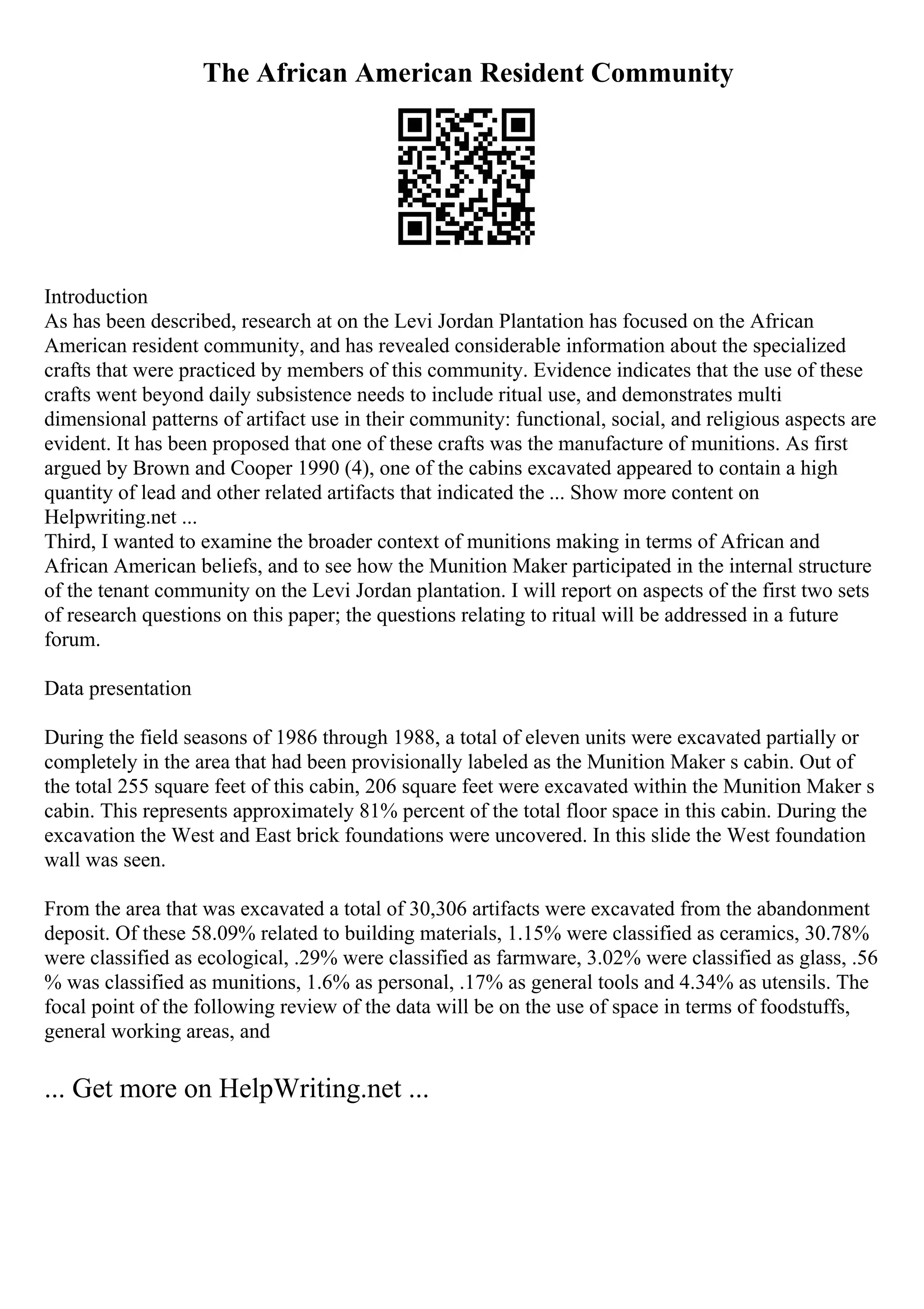 The African American Resident Community
Introduction
As has been described, research at on the Levi Jordan Plantation has focused on the African
American resident community, and has revealed considerable information about the specialized
crafts that were practiced by members of this community. Evidence indicates that the use of these
crafts went beyond daily subsistence needs to include ritual use, and demonstrates multi
dimensional patterns of artifact use in their community: functional, social, and religious aspects are
evident. It has been proposed that one of these crafts was the manufacture of munitions. As first
argued by Brown and Cooper 1990 (4), one of the cabins excavated appeared to contain a high
quantity of lead and other related artifacts that indicated the ... Show more content on
Helpwriting.net ...
Third, I wanted to examine the broader context of munitions making in terms of African and
African American beliefs, and to see how the Munition Maker participated in the internal structure
of the tenant community on the Levi Jordan plantation. I will report on aspects of the first two sets
of research questions on this paper; the questions relating to ritual will be addressed in a future
forum.
Data presentation
During the field seasons of 1986 through 1988, a total of eleven units were excavated partially or
completely in the area that had been provisionally labeled as the Munition Maker s cabin. Out of
the total 255 square feet of this cabin, 206 square feet were excavated within the Munition Maker s
cabin. This represents approximately 81% percent of the total floor space in this cabin. During the
excavation the West and East brick foundations were uncovered. In this slide the West foundation
wall was seen.
From the area that was excavated a total of 30,306 artifacts were excavated from the abandonment
deposit. Of these 58.09% related to building materials, 1.15% were classified as ceramics, 30.78%
were classified as ecological, .29% were classified as farmware, 3.02% were classified as glass, .56
% was classified as munitions, 1.6% as personal, .17% as general tools and 4.34% as utensils. The
focal point of the following review of the data will be on the use of space in terms of foodstuffs,
general working areas, and
... Get more on HelpWriting.net ...
 