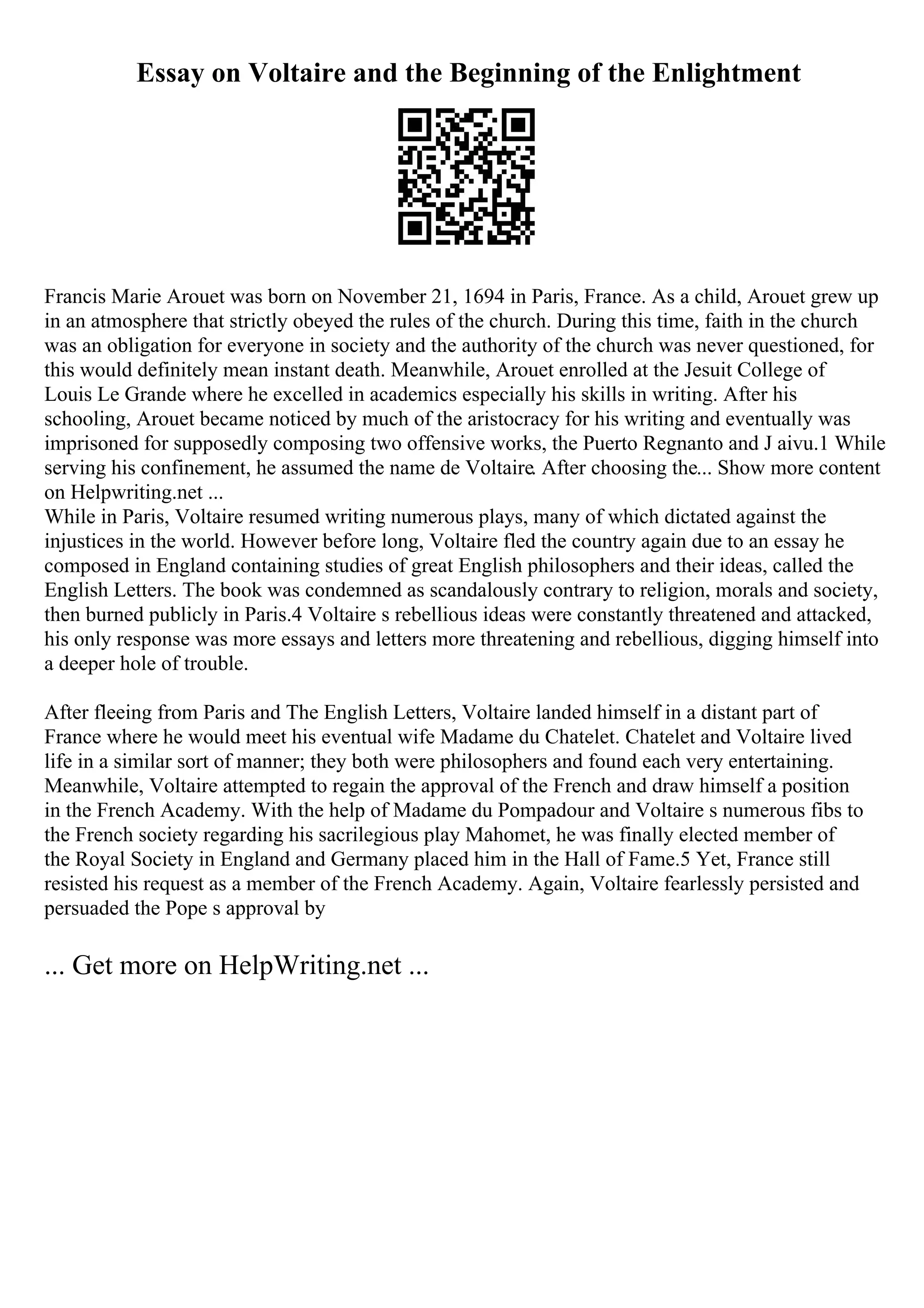 Essay on Voltaire and the Beginning of the Enlightment
Francis Marie Arouet was born on November 21, 1694 in Paris, France. As a child, Arouet grew up
in an atmosphere that strictly obeyed the rules of the church. During this time, faith in the church
was an obligation for everyone in society and the authority of the church was never questioned, for
this would definitely mean instant death. Meanwhile, Arouet enrolled at the Jesuit College of
Louis Le Grande where he excelled in academics especially his skills in writing. After his
schooling, Arouet became noticed by much of the aristocracy for his writing and eventually was
imprisoned for supposedly composing two offensive works, the Puerto Regnanto and J aivu.1 While
serving his confinement, he assumed the name de Voltaire. After choosing the... Show more content
on Helpwriting.net ...
While in Paris, Voltaire resumed writing numerous plays, many of which dictated against the
injustices in the world. However before long, Voltaire fled the country again due to an essay he
composed in England containing studies of great English philosophers and their ideas, called the
English Letters. The book was condemned as scandalously contrary to religion, morals and society,
then burned publicly in Paris.4 Voltaire s rebellious ideas were constantly threatened and attacked,
his only response was more essays and letters more threatening and rebellious, digging himself into
a deeper hole of trouble.
After fleeing from Paris and The English Letters, Voltaire landed himself in a distant part of
France where he would meet his eventual wife Madame du Chatelet. Chatelet and Voltaire lived
life in a similar sort of manner; they both were philosophers and found each very entertaining.
Meanwhile, Voltaire attempted to regain the approval of the French and draw himself a position
in the French Academy. With the help of Madame du Pompadour and Voltaire s numerous fibs to
the French society regarding his sacrilegious play Mahomet, he was finally elected member of
the Royal Society in England and Germany placed him in the Hall of Fame.5 Yet, France still
resisted his request as a member of the French Academy. Again, Voltaire fearlessly persisted and
persuaded the Pope s approval by
... Get more on HelpWriting.net ...
 