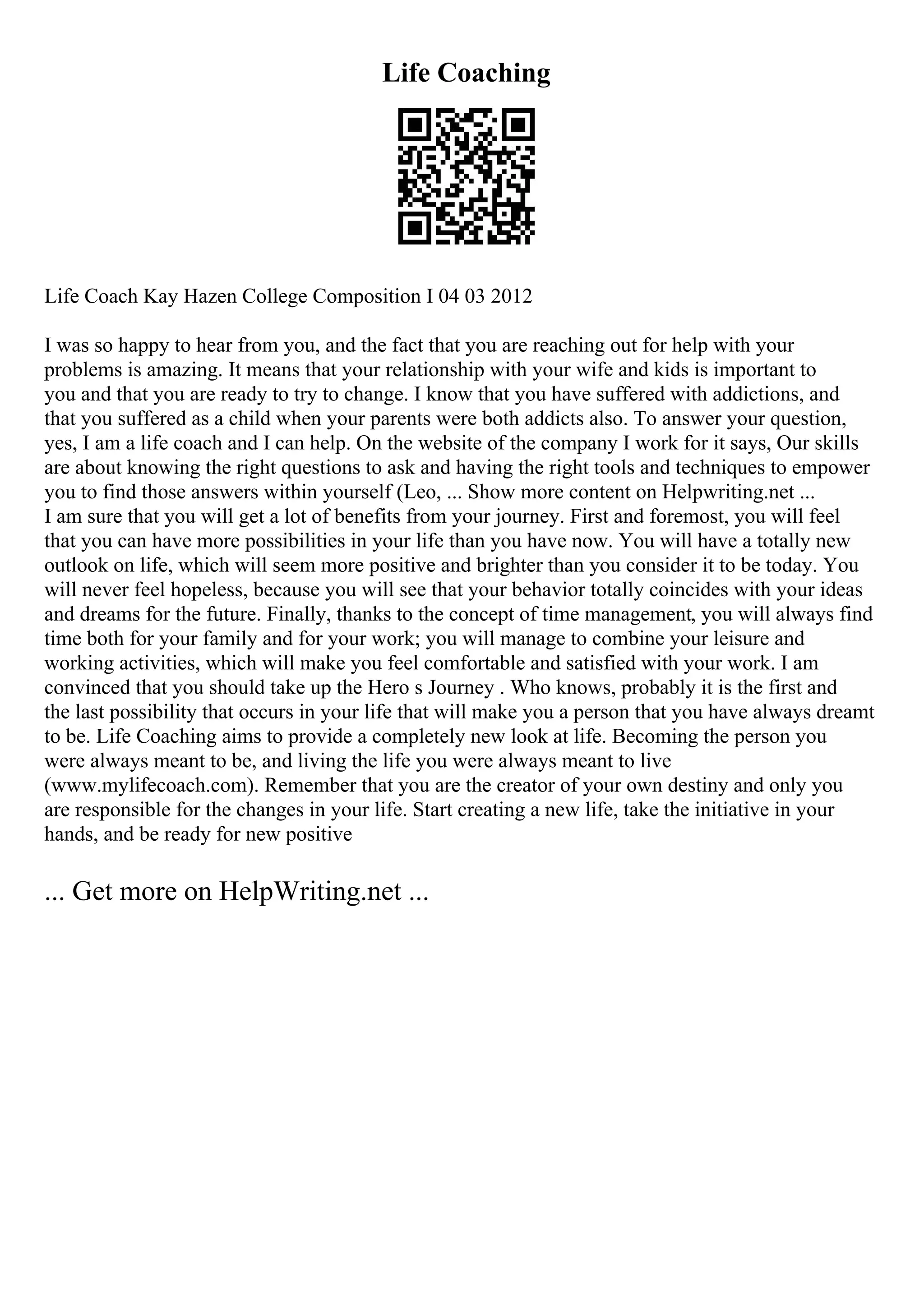 Life Coaching
Life Coach Kay Hazen College Composition I 04 03 2012
I was so happy to hear from you, and the fact that you are reaching out for help with your
problems is amazing. It means that your relationship with your wife and kids is important to
you and that you are ready to try to change. I know that you have suffered with addictions, and
that you suffered as a child when your parents were both addicts also. To answer your question,
yes, I am a life coach and I can help. On the website of the company I work for it says, Our skills
are about knowing the right questions to ask and having the right tools and techniques to empower
you to find those answers within yourself (Leo, ... Show more content on Helpwriting.net ...
I am sure that you will get a lot of benefits from your journey. First and foremost, you will feel
that you can have more possibilities in your life than you have now. You will have a totally new
outlook on life, which will seem more positive and brighter than you consider it to be today. You
will never feel hopeless, because you will see that your behavior totally coincides with your ideas
and dreams for the future. Finally, thanks to the concept of time management, you will always find
time both for your family and for your work; you will manage to combine your leisure and
working activities, which will make you feel comfortable and satisfied with your work. I am
convinced that you should take up the Hero s Journey . Who knows, probably it is the first and
the last possibility that occurs in your life that will make you a person that you have always dreamt
to be. Life Coaching aims to provide a completely new look at life. Becoming the person you
were always meant to be, and living the life you were always meant to live
(www.mylifecoach.com). Remember that you are the creator of your own destiny and only you
are responsible for the changes in your life. Start creating a new life, take the initiative in your
hands, and be ready for new positive
... Get more on HelpWriting.net ...
 
