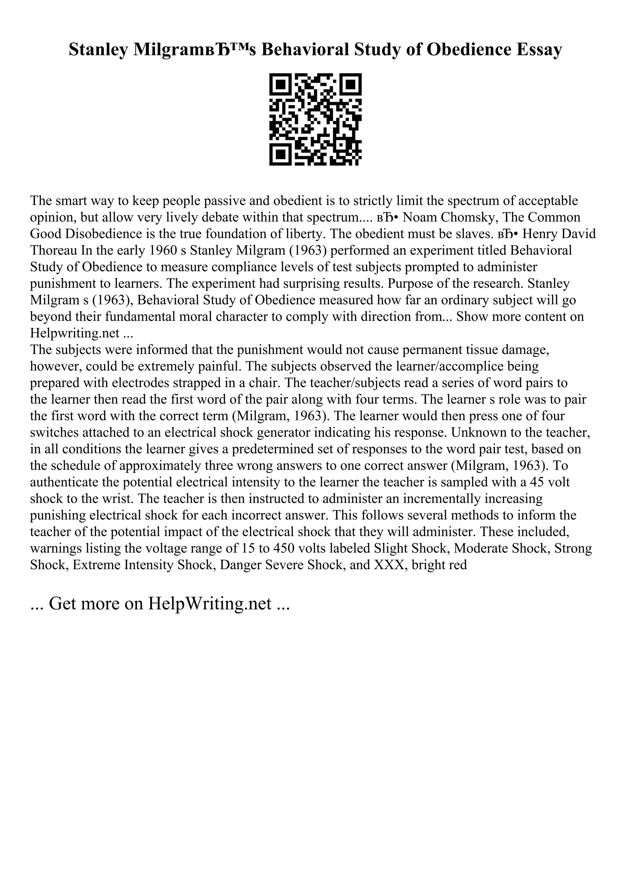 Stanley MilgramвЂ™s Behavioral Study of Obedience Essay
The smart way to keep people passive and obedient is to strictly limit the spectrum of acceptable
opinion, but allow very lively debate within that spectrum.... вЂ• Noam Chomsky, The Common
Good Disobedience is the true foundation of liberty. The obedient must be slaves. вЂ• Henry David
Thoreau In the early 1960 s Stanley Milgram (1963) performed an experiment titled Behavioral
Study of Obedience to measure compliance levels of test subjects prompted to administer
punishment to learners. The experiment had surprising results. Purpose of the research. Stanley
Milgram s (1963), Behavioral Study of Obedience measured how far an ordinary subject will go
beyond their fundamental moral character to comply with direction from... Show more content on
Helpwriting.net ...
The subjects were informed that the punishment would not cause permanent tissue damage,
however, could be extremely painful. The subjects observed the learner/accomplice being
prepared with electrodes strapped in a chair. The teacher/subjects read a series of word pairs to
the learner then read the first word of the pair along with four terms. The learner s role was to pair
the first word with the correct term (Milgram, 1963). The learner would then press one of four
switches attached to an electrical shock generator indicating his response. Unknown to the teacher,
in all conditions the learner gives a predetermined set of responses to the word pair test, based on
the schedule of approximately three wrong answers to one correct answer (Milgram, 1963). To
authenticate the potential electrical intensity to the learner the teacher is sampled with a 45 volt
shock to the wrist. The teacher is then instructed to administer an incrementally increasing
punishing electrical shock for each incorrect answer. This follows several methods to inform the
teacher of the potential impact of the electrical shock that they will administer. These included,
warnings listing the voltage range of 15 to 450 volts labeled Slight Shock, Moderate Shock, Strong
Shock, Extreme Intensity Shock, Danger Severe Shock, and XXX, bright red
... Get more on HelpWriting.net ...
 