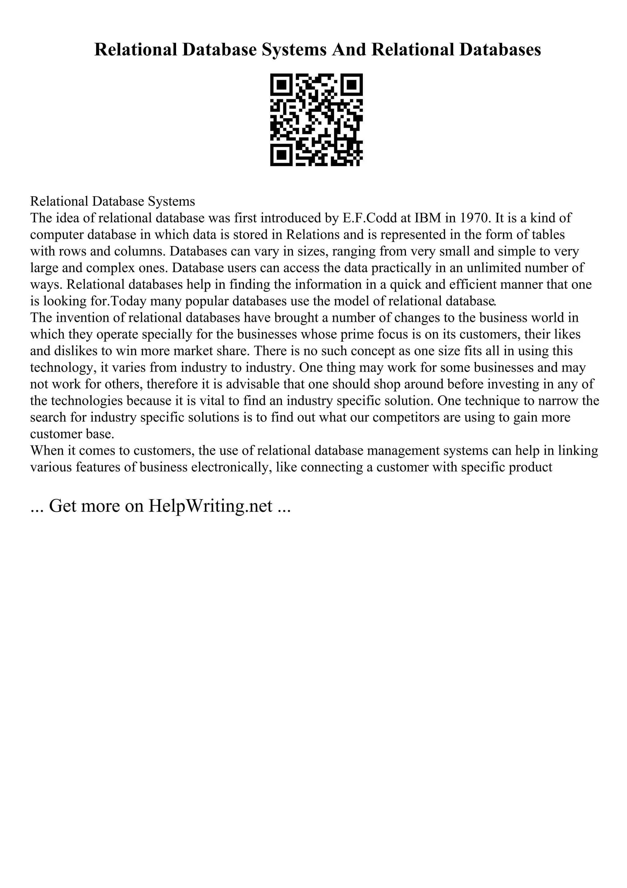 Relational Database Systems And Relational Databases
Relational Database Systems
The idea of relational database was first introduced by E.F.Codd at IBM in 1970. It is a kind of
computer database in which data is stored in Relations and is represented in the form of tables
with rows and columns. Databases can vary in sizes, ranging from very small and simple to very
large and complex ones. Database users can access the data practically in an unlimited number of
ways. Relational databases help in finding the information in a quick and efficient manner that one
is looking for.Today many popular databases use the model of relational database.
The invention of relational databases have brought a number of changes to the business world in
which they operate specially for the businesses whose prime focus is on its customers, their likes
and dislikes to win more market share. There is no such concept as one size fits all in using this
technology, it varies from industry to industry. One thing may work for some businesses and may
not work for others, therefore it is advisable that one should shop around before investing in any of
the technologies because it is vital to find an industry specific solution. One technique to narrow the
search for industry specific solutions is to find out what our competitors are using to gain more
customer base.
When it comes to customers, the use of relational database management systems can help in linking
various features of business electronically, like connecting a customer with specific product
... Get more on HelpWriting.net ...
 