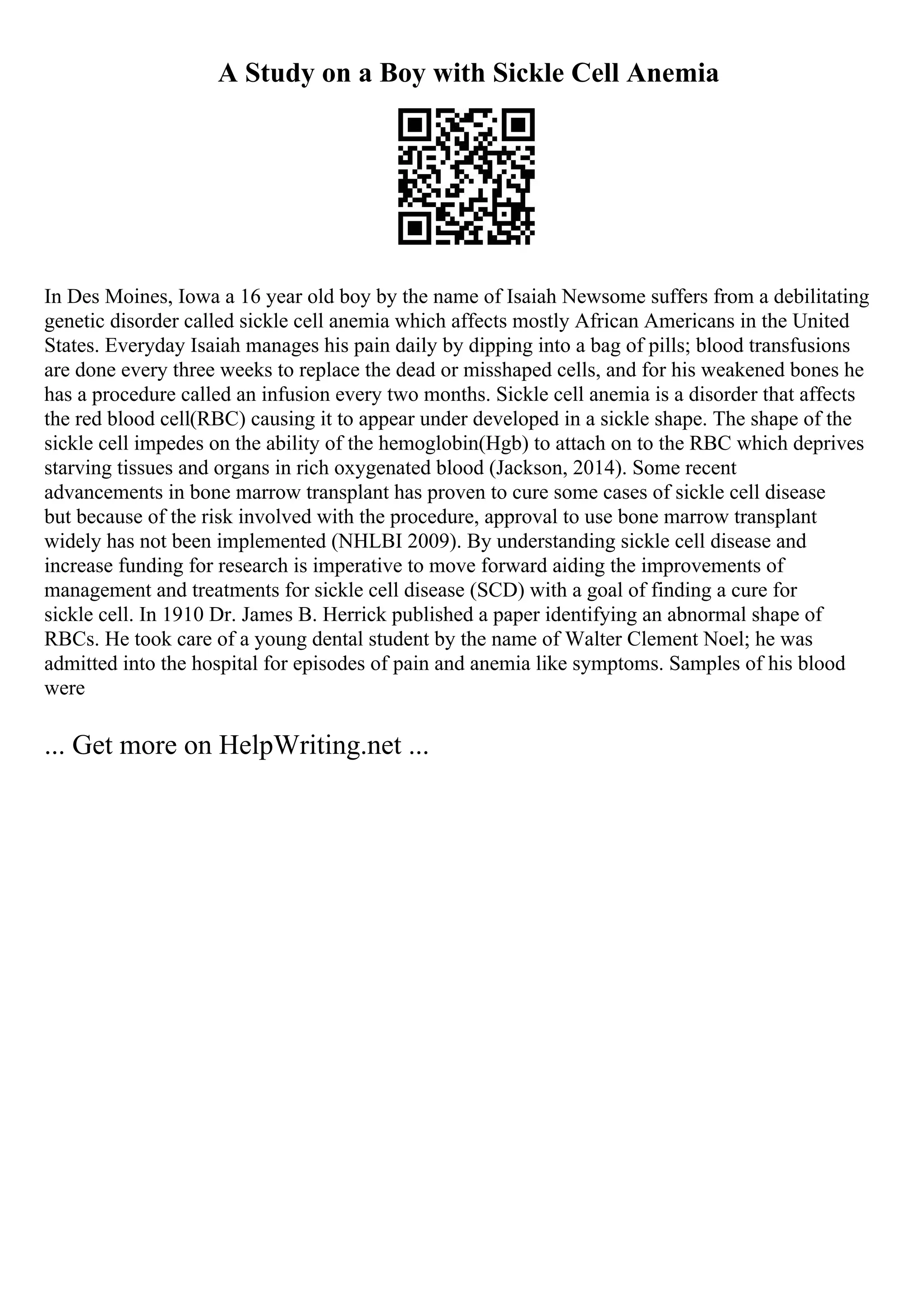 A Study on a Boy with Sickle Cell Anemia
In Des Moines, Iowa a 16 year old boy by the name of Isaiah Newsome suffers from a debilitating
genetic disorder called sickle cell anemia which affects mostly African Americans in the United
States. Everyday Isaiah manages his pain daily by dipping into a bag of pills; blood transfusions
are done every three weeks to replace the dead or misshaped cells, and for his weakened bones he
has a procedure called an infusion every two months. Sickle cell anemia is a disorder that affects
the red blood cell(RBC) causing it to appear under developed in a sickle shape. The shape of the
sickle cell impedes on the ability of the hemoglobin(Hgb) to attach on to the RBC which deprives
starving tissues and organs in rich oxygenated blood (Jackson, 2014). Some recent
advancements in bone marrow transplant has proven to cure some cases of sickle cell disease
but because of the risk involved with the procedure, approval to use bone marrow transplant
widely has not been implemented (NHLBI 2009). By understanding sickle cell disease and
increase funding for research is imperative to move forward aiding the improvements of
management and treatments for sickle cell disease (SCD) with a goal of finding a cure for
sickle cell. In 1910 Dr. James B. Herrick published a paper identifying an abnormal shape of
RBCs. He took care of a young dental student by the name of Walter Clement Noel; he was
admitted into the hospital for episodes of pain and anemia like symptoms. Samples of his blood
were
... Get more on HelpWriting.net ...
 