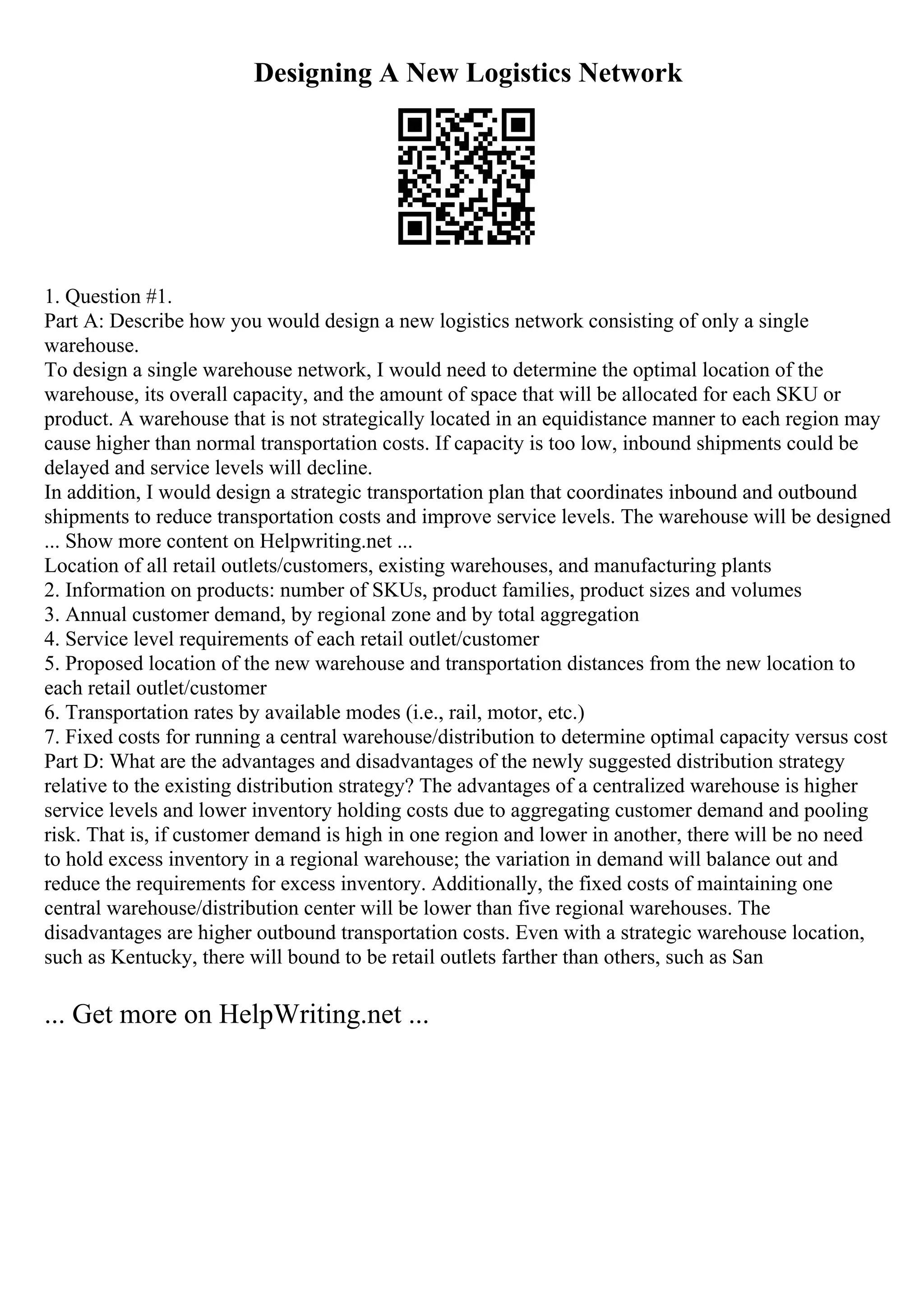 Designing A New Logistics Network
1. Question #1.
Part A: Describe how you would design a new logistics network consisting of only a single
warehouse.
To design a single warehouse network, I would need to determine the optimal location of the
warehouse, its overall capacity, and the amount of space that will be allocated for each SKU or
product. A warehouse that is not strategically located in an equidistance manner to each region may
cause higher than normal transportation costs. If capacity is too low, inbound shipments could be
delayed and service levels will decline.
In addition, I would design a strategic transportation plan that coordinates inbound and outbound
shipments to reduce transportation costs and improve service levels. The warehouse will be designed
... Show more content on Helpwriting.net ...
Location of all retail outlets/customers, existing warehouses, and manufacturing plants
2. Information on products: number of SKUs, product families, product sizes and volumes
3. Annual customer demand, by regional zone and by total aggregation
4. Service level requirements of each retail outlet/customer
5. Proposed location of the new warehouse and transportation distances from the new location to
each retail outlet/customer
6. Transportation rates by available modes (i.e., rail, motor, etc.)
7. Fixed costs for running a central warehouse/distribution to determine optimal capacity versus cost
Part D: What are the advantages and disadvantages of the newly suggested distribution strategy
relative to the existing distribution strategy? The advantages of a centralized warehouse is higher
service levels and lower inventory holding costs due to aggregating customer demand and pooling
risk. That is, if customer demand is high in one region and lower in another, there will be no need
to hold excess inventory in a regional warehouse; the variation in demand will balance out and
reduce the requirements for excess inventory. Additionally, the fixed costs of maintaining one
central warehouse/distribution center will be lower than five regional warehouses. The
disadvantages are higher outbound transportation costs. Even with a strategic warehouse location,
such as Kentucky, there will bound to be retail outlets farther than others, such as San
... Get more on HelpWriting.net ...
 