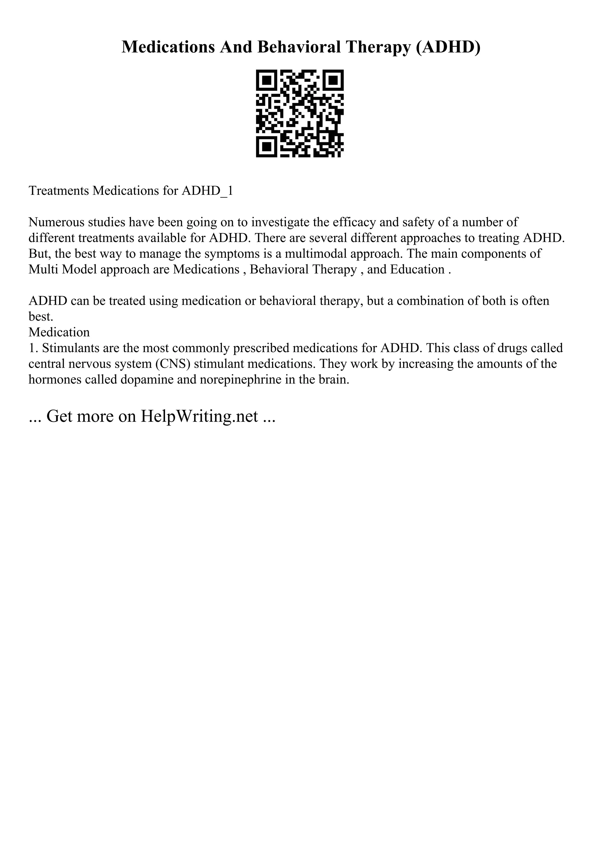 Medications And Behavioral Therapy (ADHD)
Treatments Medications for ADHD_1
Numerous studies have been going on to investigate the efficacy and safety of a number of
different treatments available for ADHD. There are several different approaches to treating ADHD.
But, the best way to manage the symptoms is a multimodal approach. The main components of
Multi Model approach are Medications , Behavioral Therapy , and Education .
ADHD can be treated using medication or behavioral therapy, but a combination of both is often
best.
Medication
1. Stimulants are the most commonly prescribed medications for ADHD. This class of drugs called
central nervous system (CNS) stimulant medications. They work by increasing the amounts of the
hormones called dopamine and norepinephrine in the brain.
... Get more on HelpWriting.net ...
 