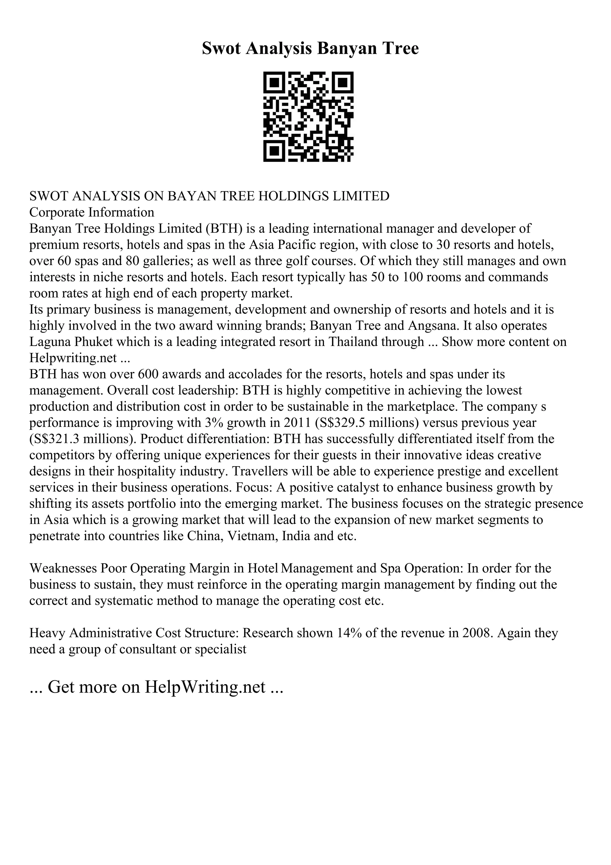Swot Analysis Banyan Tree
SWOT ANALYSIS ON BAYAN TREE HOLDINGS LIMITED
Corporate Information
Banyan Tree Holdings Limited (BTH) is a leading international manager and developer of
premium resorts, hotels and spas in the Asia Pacific region, with close to 30 resorts and hotels,
over 60 spas and 80 galleries; as well as three golf courses. Of which they still manages and own
interests in niche resorts and hotels. Each resort typically has 50 to 100 rooms and commands
room rates at high end of each property market.
Its primary business is management, development and ownership of resorts and hotels and it is
highly involved in the two award winning brands; Banyan Tree and Angsana. It also operates
Laguna Phuket which is a leading integrated resort in Thailand through ... Show more content on
Helpwriting.net ...
BTH has won over 600 awards and accolades for the resorts, hotels and spas under its
management. Overall cost leadership: BTH is highly competitive in achieving the lowest
production and distribution cost in order to be sustainable in the marketplace. The company s
performance is improving with 3% growth in 2011 (S$329.5 millions) versus previous year
(S$321.3 millions). Product differentiation: BTH has successfully differentiated itself from the
competitors by offering unique experiences for their guests in their innovative ideas creative
designs in their hospitality industry. Travellers will be able to experience prestige and excellent
services in their business operations. Focus: A positive catalyst to enhance business growth by
shifting its assets portfolio into the emerging market. The business focuses on the strategic presence
in Asia which is a growing market that will lead to the expansion of new market segments to
penetrate into countries like China, Vietnam, India and etc.
Weaknesses Poor Operating Margin in Hotel Management and Spa Operation: In order for the
business to sustain, they must reinforce in the operating margin management by finding out the
correct and systematic method to manage the operating cost etc.
Heavy Administrative Cost Structure: Research shown 14% of the revenue in 2008. Again they
need a group of consultant or specialist
... Get more on HelpWriting.net ...
 