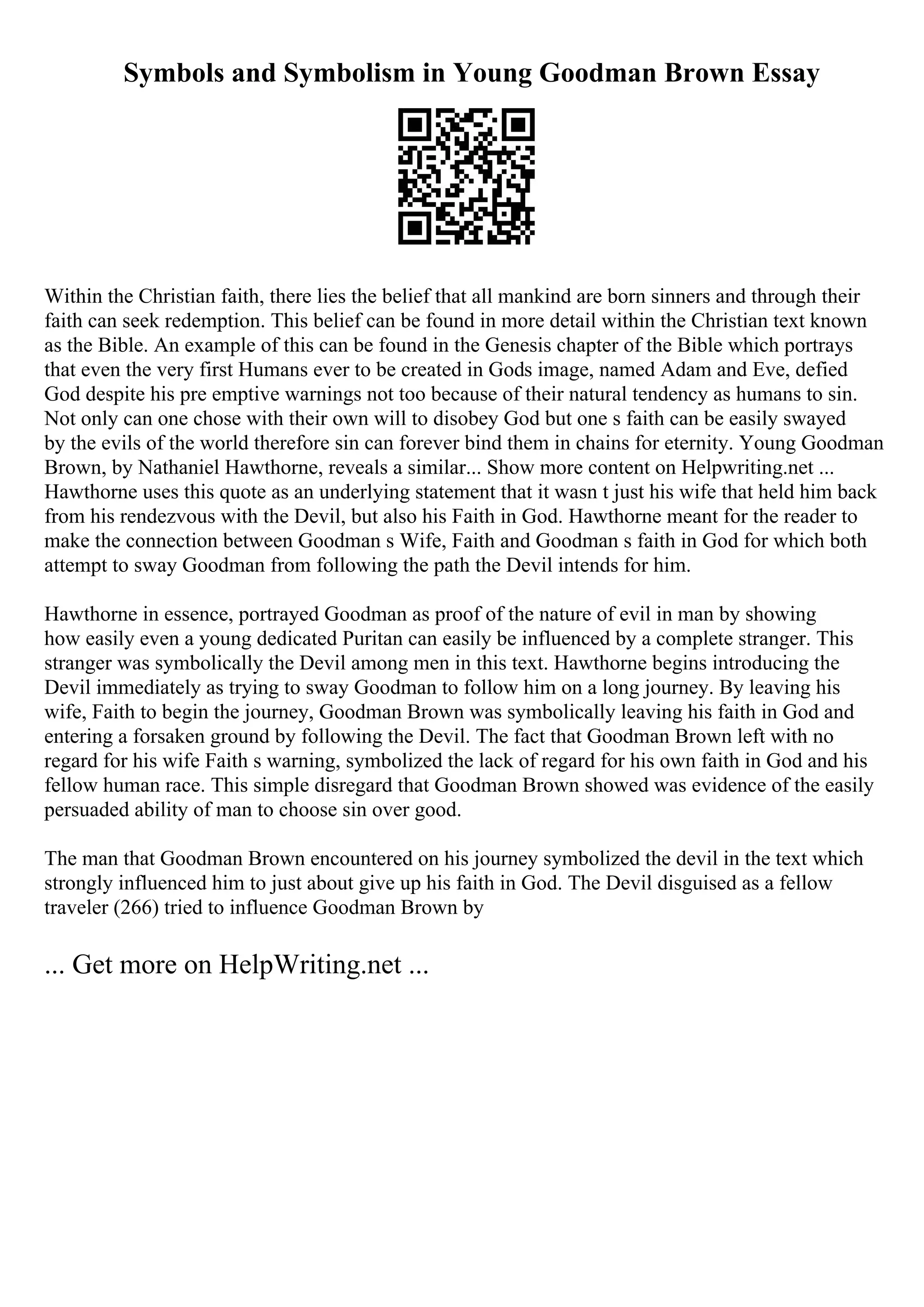 Symbols and Symbolism in Young Goodman Brown Essay
Within the Christian faith, there lies the belief that all mankind are born sinners and through their
faith can seek redemption. This belief can be found in more detail within the Christian text known
as the Bible. An example of this can be found in the Genesis chapter of the Bible which portrays
that even the very first Humans ever to be created in Gods image, named Adam and Eve, defied
God despite his pre emptive warnings not too because of their natural tendency as humans to sin.
Not only can one chose with their own will to disobey God but one s faith can be easily swayed
by the evils of the world therefore sin can forever bind them in chains for eternity. Young Goodman
Brown, by Nathaniel Hawthorne, reveals a similar... Show more content on Helpwriting.net ...
Hawthorne uses this quote as an underlying statement that it wasn t just his wife that held him back
from his rendezvous with the Devil, but also his Faith in God. Hawthorne meant for the reader to
make the connection between Goodman s Wife, Faith and Goodman s faith in God for which both
attempt to sway Goodman from following the path the Devil intends for him.
Hawthorne in essence, portrayed Goodman as proof of the nature of evil in man by showing
how easily even a young dedicated Puritan can easily be influenced by a complete stranger. This
stranger was symbolically the Devil among men in this text. Hawthorne begins introducing the
Devil immediately as trying to sway Goodman to follow him on a long journey. By leaving his
wife, Faith to begin the journey, Goodman Brown was symbolically leaving his faith in God and
entering a forsaken ground by following the Devil. The fact that Goodman Brown left with no
regard for his wife Faith s warning, symbolized the lack of regard for his own faith in God and his
fellow human race. This simple disregard that Goodman Brown showed was evidence of the easily
persuaded ability of man to choose sin over good.
The man that Goodman Brown encountered on his journey symbolized the devil in the text which
strongly influenced him to just about give up his faith in God. The Devil disguised as a fellow
traveler (266) tried to influence Goodman Brown by
... Get more on HelpWriting.net ...
 