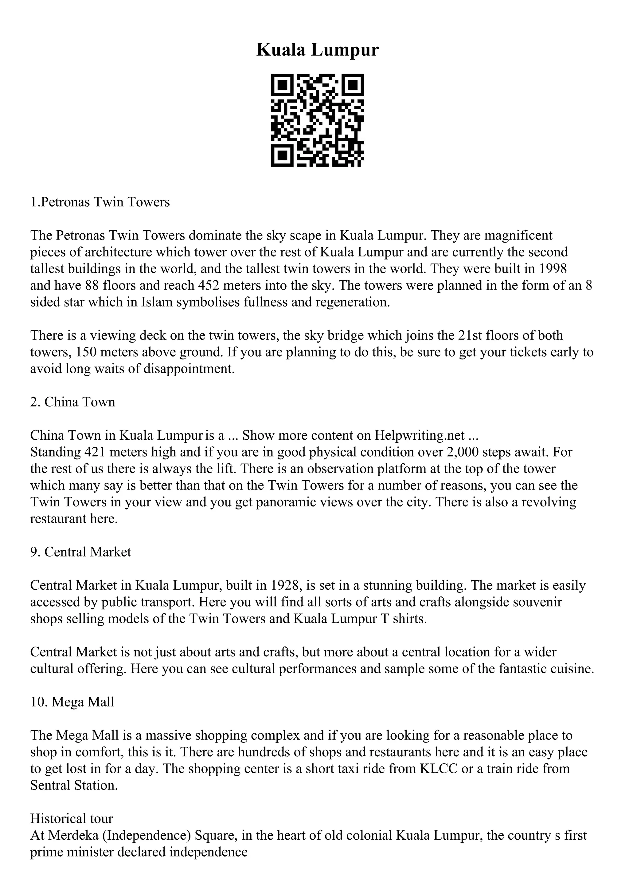 Kuala Lumpur
1.Petronas Twin Towers
The Petronas Twin Towers dominate the sky scape in Kuala Lumpur. They are magnificent
pieces of architecture which tower over the rest of Kuala Lumpur and are currently the second
tallest buildings in the world, and the tallest twin towers in the world. They were built in 1998
and have 88 floors and reach 452 meters into the sky. The towers were planned in the form of an 8
sided star which in Islam symbolises fullness and regeneration.
There is a viewing deck on the twin towers, the sky bridge which joins the 21st floors of both
towers, 150 meters above ground. If you are planning to do this, be sure to get your tickets early to
avoid long waits of disappointment.
2. China Town
China Town in Kuala Lumpuris a ... Show more content on Helpwriting.net ...
Standing 421 meters high and if you are in good physical condition over 2,000 steps await. For
the rest of us there is always the lift. There is an observation platform at the top of the tower
which many say is better than that on the Twin Towers for a number of reasons, you can see the
Twin Towers in your view and you get panoramic views over the city. There is also a revolving
restaurant here.
9. Central Market
Central Market in Kuala Lumpur, built in 1928, is set in a stunning building. The market is easily
accessed by public transport. Here you will find all sorts of arts and crafts alongside souvenir
shops selling models of the Twin Towers and Kuala Lumpur T shirts.
Central Market is not just about arts and crafts, but more about a central location for a wider
cultural offering. Here you can see cultural performances and sample some of the fantastic cuisine.
10. Mega Mall
The Mega Mall is a massive shopping complex and if you are looking for a reasonable place to
shop in comfort, this is it. There are hundreds of shops and restaurants here and it is an easy place
to get lost in for a day. The shopping center is a short taxi ride from KLCC or a train ride from
Sentral Station.
Historical tour
At Merdeka (Independence) Square, in the heart of old colonial Kuala Lumpur, the country s first
prime minister declared independence
 