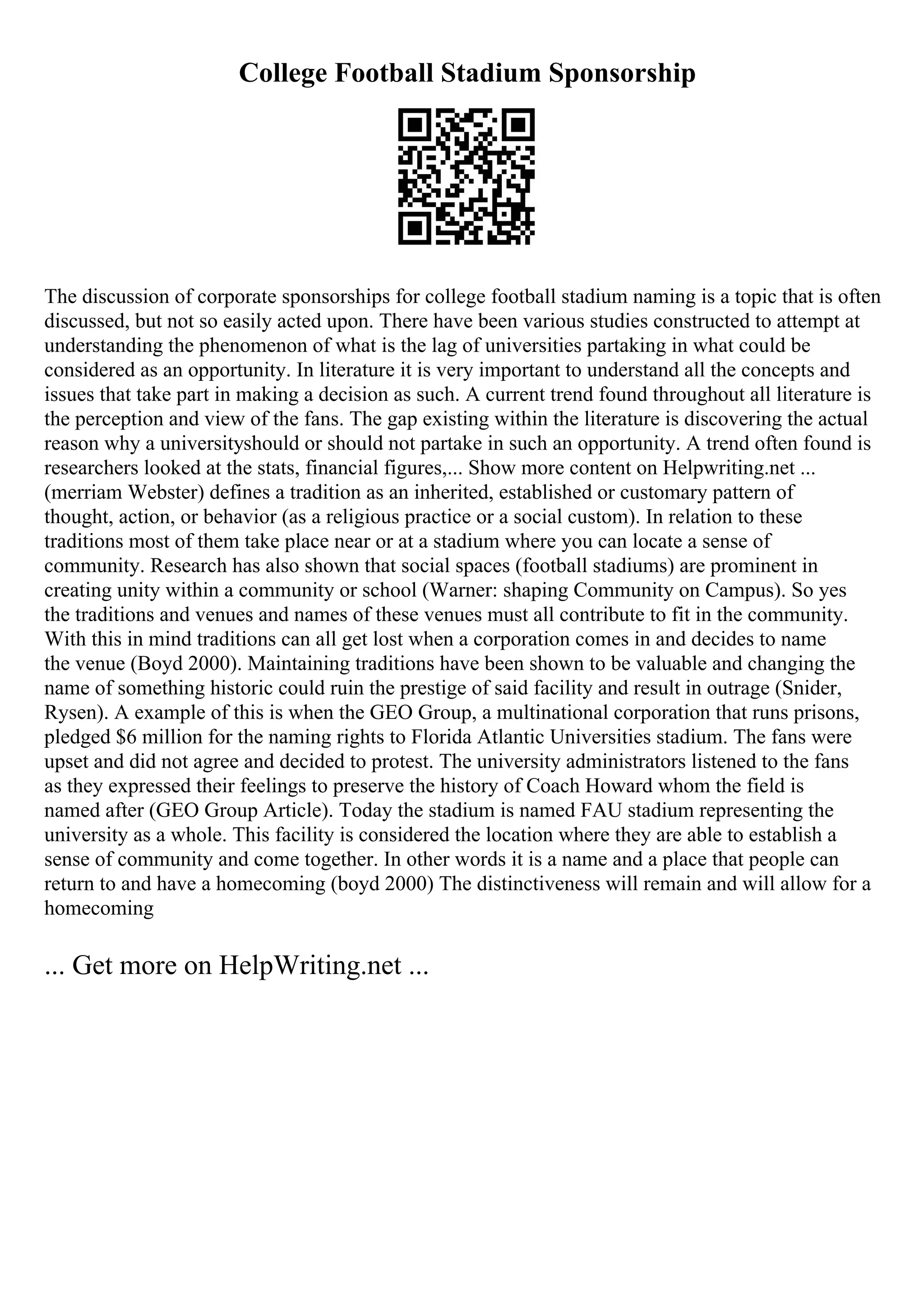 College Football Stadium Sponsorship
The discussion of corporate sponsorships for college football stadium naming is a topic that is often
discussed, but not so easily acted upon. There have been various studies constructed to attempt at
understanding the phenomenon of what is the lag of universities partaking in what could be
considered as an opportunity. In literature it is very important to understand all the concepts and
issues that take part in making a decision as such. A current trend found throughout all literature is
the perception and view of the fans. The gap existing within the literature is discovering the actual
reason why a universityshould or should not partake in such an opportunity. A trend often found is
researchers looked at the stats, financial figures,... Show more content on Helpwriting.net ...
(merriam Webster) defines a tradition as an inherited, established or customary pattern of
thought, action, or behavior (as a religious practice or a social custom). In relation to these
traditions most of them take place near or at a stadium where you can locate a sense of
community. Research has also shown that social spaces (football stadiums) are prominent in
creating unity within a community or school (Warner: shaping Community on Campus). So yes
the traditions and venues and names of these venues must all contribute to fit in the community.
With this in mind traditions can all get lost when a corporation comes in and decides to name
the venue (Boyd 2000). Maintaining traditions have been shown to be valuable and changing the
name of something historic could ruin the prestige of said facility and result in outrage (Snider,
Rysen). A example of this is when the GEO Group, a multinational corporation that runs prisons,
pledged $6 million for the naming rights to Florida Atlantic Universities stadium. The fans were
upset and did not agree and decided to protest. The university administrators listened to the fans
as they expressed their feelings to preserve the history of Coach Howard whom the field is
named after (GEO Group Article). Today the stadium is named FAU stadium representing the
university as a whole. This facility is considered the location where they are able to establish a
sense of community and come together. In other words it is a name and a place that people can
return to and have a homecoming (boyd 2000) The distinctiveness will remain and will allow for a
homecoming
... Get more on HelpWriting.net ...
 