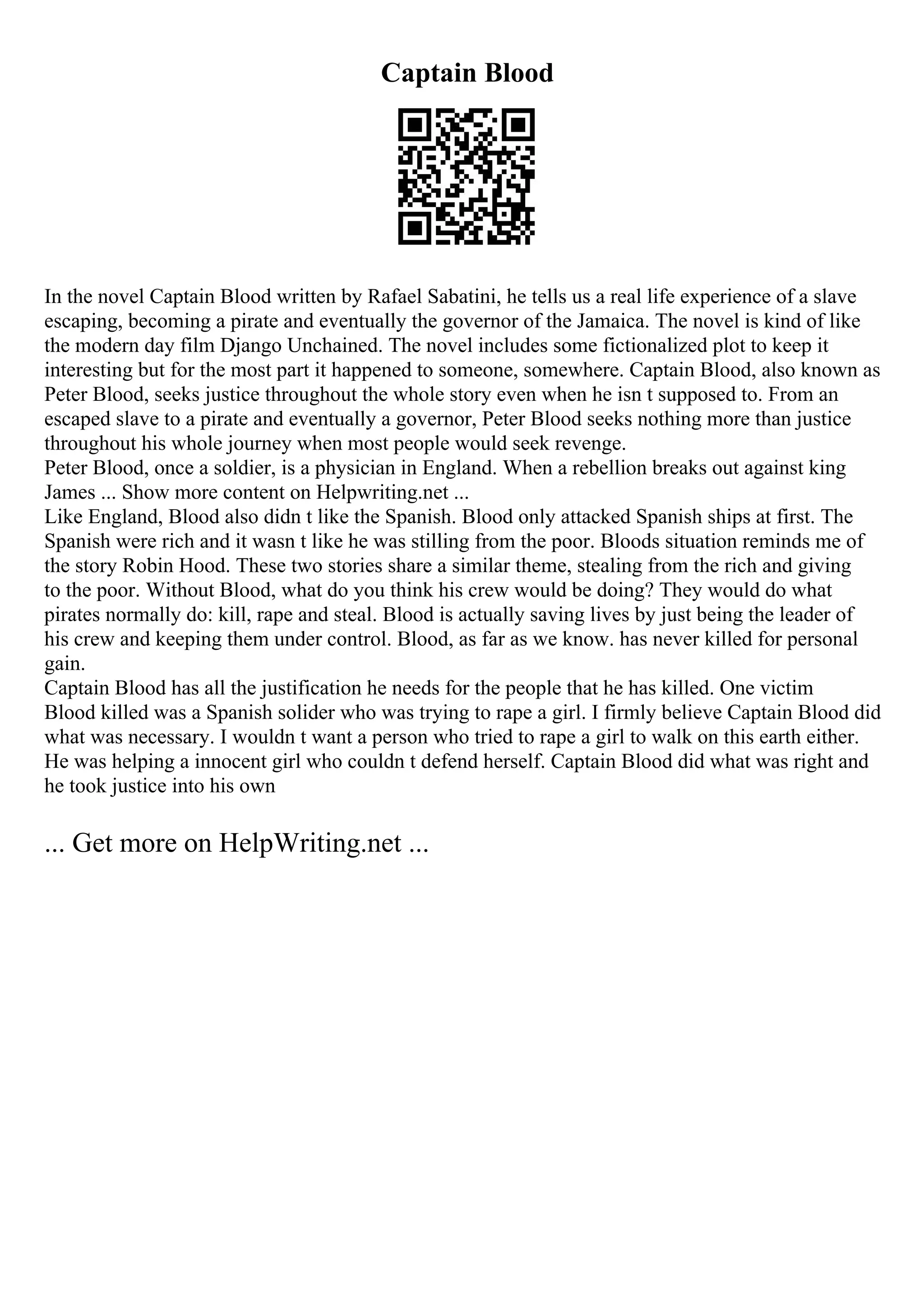 Captain Blood
In the novel Captain Blood written by Rafael Sabatini, he tells us a real life experience of a slave
escaping, becoming a pirate and eventually the governor of the Jamaica. The novel is kind of like
the modern day film Django Unchained. The novel includes some fictionalized plot to keep it
interesting but for the most part it happened to someone, somewhere. Captain Blood, also known as
Peter Blood, seeks justice throughout the whole story even when he isn t supposed to. From an
escaped slave to a pirate and eventually a governor, Peter Blood seeks nothing more than justice
throughout his whole journey when most people would seek revenge.
Peter Blood, once a soldier, is a physician in England. When a rebellion breaks out against king
James ... Show more content on Helpwriting.net ...
Like England, Blood also didn t like the Spanish. Blood only attacked Spanish ships at first. The
Spanish were rich and it wasn t like he was stilling from the poor. Bloods situation reminds me of
the story Robin Hood. These two stories share a similar theme, stealing from the rich and giving
to the poor. Without Blood, what do you think his crew would be doing? They would do what
pirates normally do: kill, rape and steal. Blood is actually saving lives by just being the leader of
his crew and keeping them under control. Blood, as far as we know. has never killed for personal
gain.
Captain Blood has all the justification he needs for the people that he has killed. One victim
Blood killed was a Spanish solider who was trying to rape a girl. I firmly believe Captain Blood did
what was necessary. I wouldn t want a person who tried to rape a girl to walk on this earth either.
He was helping a innocent girl who couldn t defend herself. Captain Blood did what was right and
he took justice into his own
... Get more on HelpWriting.net ...
 