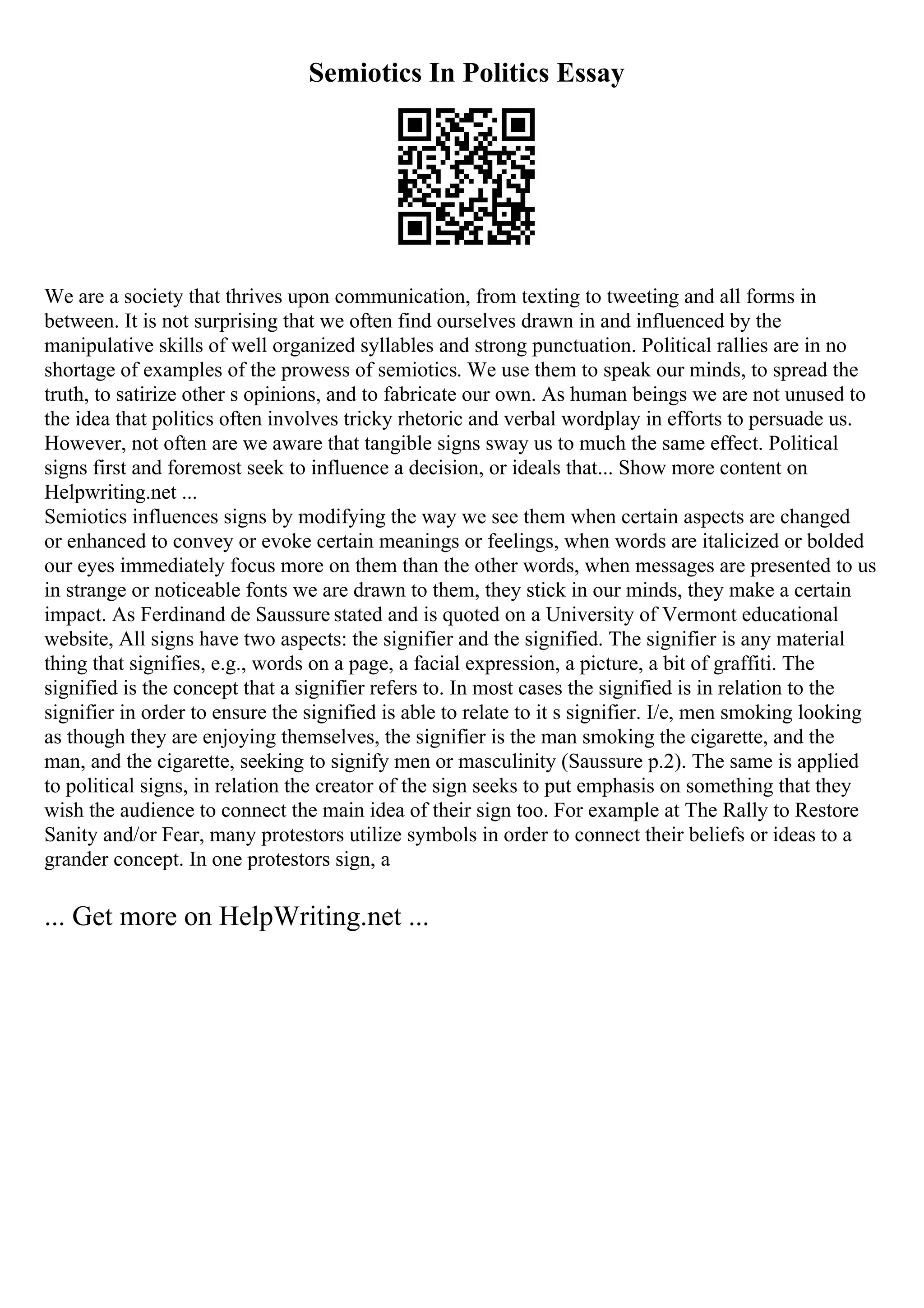 Semiotics In Politics Essay
We are a society that thrives upon communication, from texting to tweeting and all forms in
between. It is not surprising that we often find ourselves drawn in and influenced by the
manipulative skills of well organized syllables and strong punctuation. Political rallies are in no
shortage of examples of the prowess of semiotics. We use them to speak our minds, to spread the
truth, to satirize other s opinions, and to fabricate our own. As human beings we are not unused to
the idea that politics often involves tricky rhetoric and verbal wordplay in efforts to persuade us.
However, not often are we aware that tangible signs sway us to much the same effect. Political
signs first and foremost seek to influence a decision, or ideals that... Show more content on
Helpwriting.net ...
Semiotics influences signs by modifying the way we see them when certain aspects are changed
or enhanced to convey or evoke certain meanings or feelings, when words are italicized or bolded
our eyes immediately focus more on them than the other words, when messages are presented to us
in strange or noticeable fonts we are drawn to them, they stick in our minds, they make a certain
impact. As Ferdinand de Saussure stated and is quoted on a University of Vermont educational
website, All signs have two aspects: the signifier and the signified. The signifier is any material
thing that signifies, e.g., words on a page, a facial expression, a picture, a bit of graffiti. The
signified is the concept that a signifier refers to. In most cases the signified is in relation to the
signifier in order to ensure the signified is able to relate to it s signifier. I/e, men smoking looking
as though they are enjoying themselves, the signifier is the man smoking the cigarette, and the
man, and the cigarette, seeking to signify men or masculinity (Saussure p.2). The same is applied
to political signs, in relation the creator of the sign seeks to put emphasis on something that they
wish the audience to connect the main idea of their sign too. For example at The Rally to Restore
Sanity and/or Fear, many protestors utilize symbols in order to connect their beliefs or ideas to a
grander concept. In one protestors sign, a
... Get more on HelpWriting.net ...
 