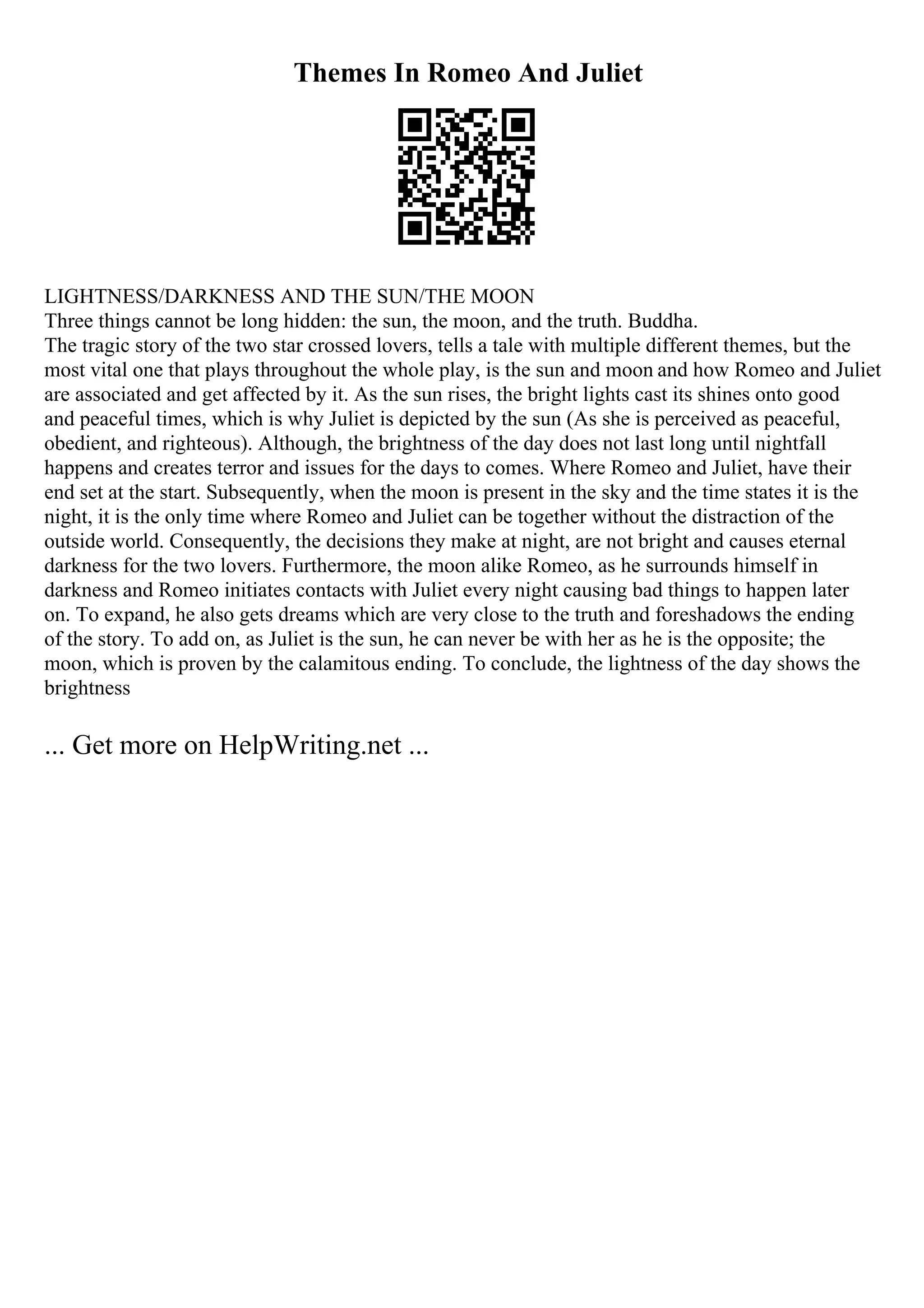 Themes In Romeo And Juliet
LIGHTNESS/DARKNESS AND THE SUN/THE MOON
Three things cannot be long hidden: the sun, the moon, and the truth. Buddha.
The tragic story of the two star crossed lovers, tells a tale with multiple different themes, but the
most vital one that plays throughout the whole play, is the sun and moon and how Romeo and Juliet
are associated and get affected by it. As the sun rises, the bright lights cast its shines onto good
and peaceful times, which is why Juliet is depicted by the sun (As she is perceived as peaceful,
obedient, and righteous). Although, the brightness of the day does not last long until nightfall
happens and creates terror and issues for the days to comes. Where Romeo and Juliet, have their
end set at the start. Subsequently, when the moon is present in the sky and the time states it is the
night, it is the only time where Romeo and Juliet can be together without the distraction of the
outside world. Consequently, the decisions they make at night, are not bright and causes eternal
darkness for the two lovers. Furthermore, the moon alike Romeo, as he surrounds himself in
darkness and Romeo initiates contacts with Juliet every night causing bad things to happen later
on. To expand, he also gets dreams which are very close to the truth and foreshadows the ending
of the story. To add on, as Juliet is the sun, he can never be with her as he is the opposite; the
moon, which is proven by the calamitous ending. To conclude, the lightness of the day shows the
brightness
... Get more on HelpWriting.net ...
 