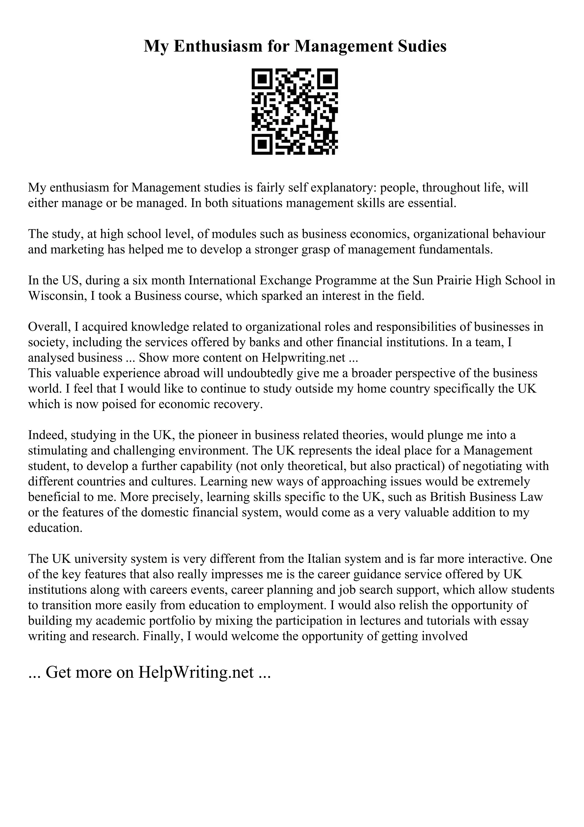 My Enthusiasm for Management Sudies
My enthusiasm for Management studies is fairly self explanatory: people, throughout life, will
either manage or be managed. In both situations management skills are essential.
The study, at high school level, of modules such as business economics, organizational behaviour
and marketing has helped me to develop a stronger grasp of management fundamentals.
In the US, during a six month International Exchange Programme at the Sun Prairie High School in
Wisconsin, I took a Business course, which sparked an interest in the field.
Overall, I acquired knowledge related to organizational roles and responsibilities of businesses in
society, including the services offered by banks and other financial institutions. In a team, I
analysed business ... Show more content on Helpwriting.net ...
This valuable experience abroad will undoubtedly give me a broader perspective of the business
world. I feel that I would like to continue to study outside my home country specifically the UK
which is now poised for economic recovery.
Indeed, studying in the UK, the pioneer in business related theories, would plunge me into a
stimulating and challenging environment. The UK represents the ideal place for a Management
student, to develop a further capability (not only theoretical, but also practical) of negotiating with
different countries and cultures. Learning new ways of approaching issues would be extremely
beneficial to me. More precisely, learning skills specific to the UK, such as British Business Law
or the features of the domestic financial system, would come as a very valuable addition to my
education.
The UK university system is very different from the Italian system and is far more interactive. One
of the key features that also really impresses me is the career guidance service offered by UK
institutions along with careers events, career planning and job search support, which allow students
to transition more easily from education to employment. I would also relish the opportunity of
building my academic portfolio by mixing the participation in lectures and tutorials with essay
writing and research. Finally, I would welcome the opportunity of getting involved
... Get more on HelpWriting.net ...
 