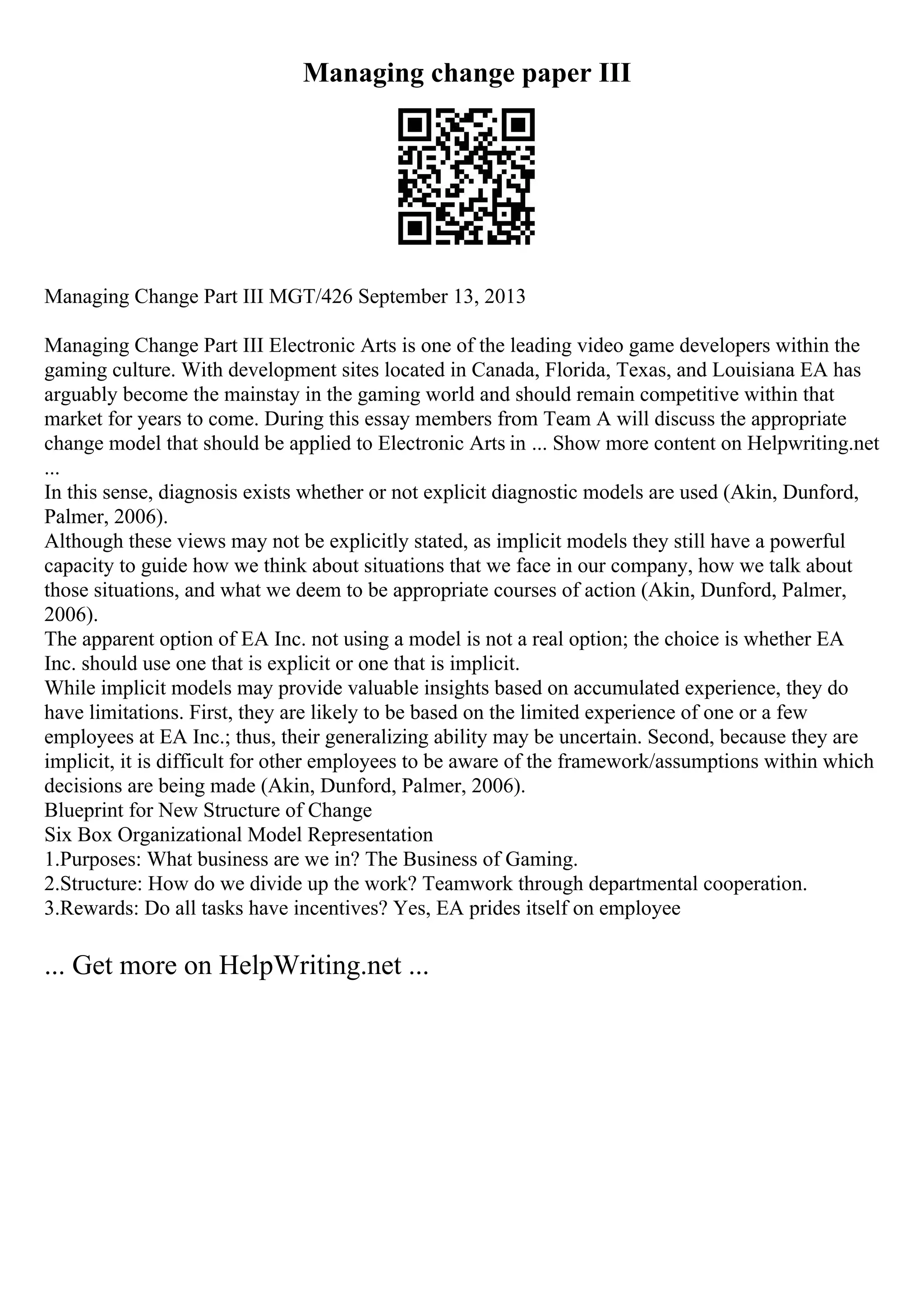 Managing change paper III
Managing Change Part III MGT/426 September 13, 2013
Managing Change Part III Electronic Arts is one of the leading video game developers within the
gaming culture. With development sites located in Canada, Florida, Texas, and Louisiana EA has
arguably become the mainstay in the gaming world and should remain competitive within that
market for years to come. During this essay members from Team A will discuss the appropriate
change model that should be applied to Electronic Arts in ... Show more content on Helpwriting.net
...
In this sense, diagnosis exists whether or not explicit diagnostic models are used (Akin, Dunford,
Palmer, 2006).
Although these views may not be explicitly stated, as implicit models they still have a powerful
capacity to guide how we think about situations that we face in our company, how we talk about
those situations, and what we deem to be appropriate courses of action (Akin, Dunford, Palmer,
2006).
The apparent option of EA Inc. not using a model is not a real option; the choice is whether EA
Inc. should use one that is explicit or one that is implicit.
While implicit models may provide valuable insights based on accumulated experience, they do
have limitations. First, they are likely to be based on the limited experience of one or a few
employees at EA Inc.; thus, their generalizing ability may be uncertain. Second, because they are
implicit, it is difficult for other employees to be aware of the framework/assumptions within which
decisions are being made (Akin, Dunford, Palmer, 2006).
Blueprint for New Structure of Change
Six Box Organizational Model Representation
1.Purposes: What business are we in? The Business of Gaming.
2.Structure: How do we divide up the work? Teamwork through departmental cooperation.
3.Rewards: Do all tasks have incentives? Yes, EA prides itself on employee
... Get more on HelpWriting.net ...
 