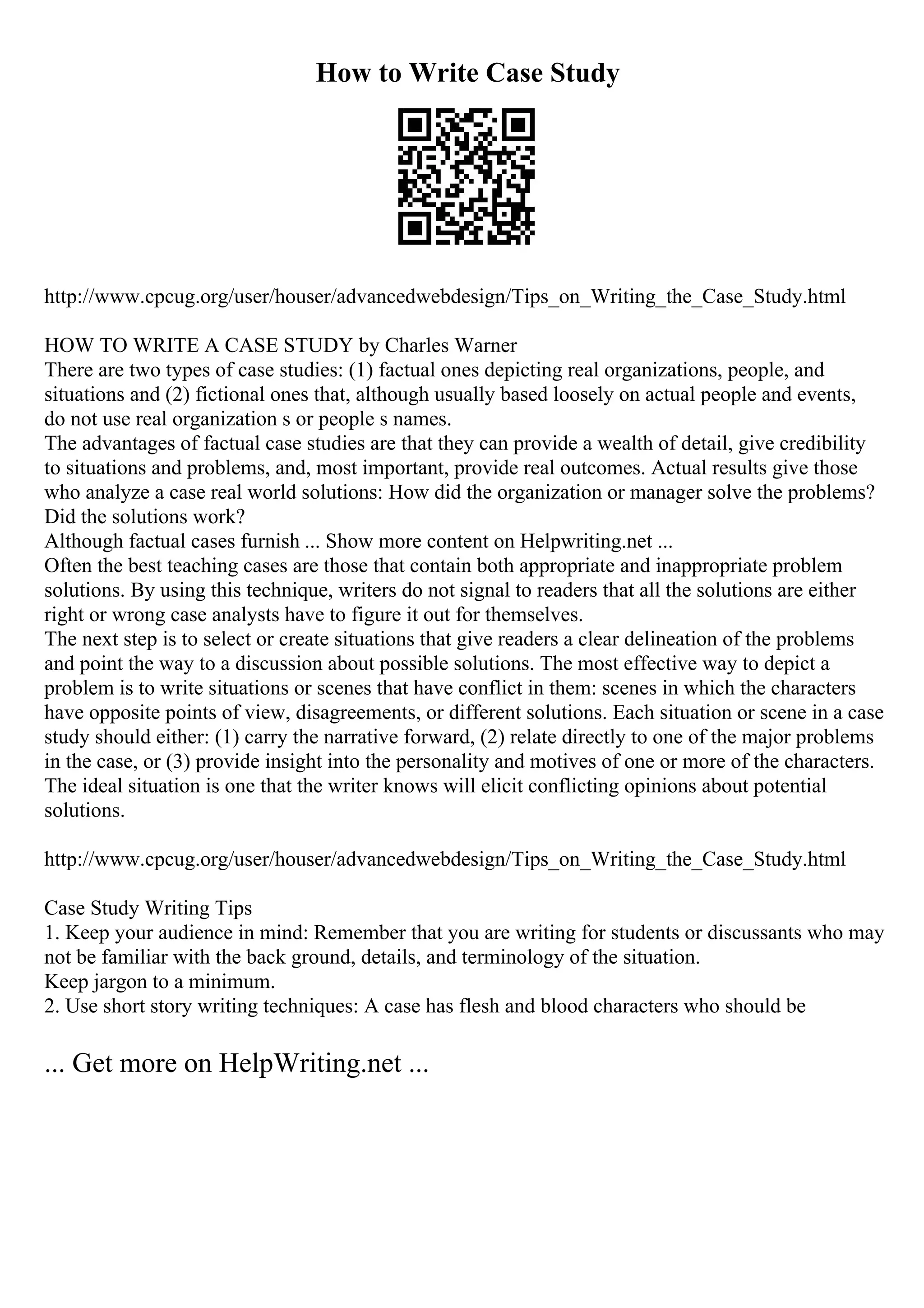How to Write Case Study
http://www.cpcug.org/user/houser/advancedwebdesign/Tips_on_Writing_the_Case_Study.html
HOW TO WRITE A CASE STUDY by Charles Warner
There are two types of case studies: (1) factual ones depicting real organizations, people, and
situations and (2) fictional ones that, although usually based loosely on actual people and events,
do not use real organization s or people s names.
The advantages of factual case studies are that they can provide a wealth of detail, give credibility
to situations and problems, and, most important, provide real outcomes. Actual results give those
who analyze a case real world solutions: How did the organization or manager solve the problems?
Did the solutions work?
Although factual cases furnish ... Show more content on Helpwriting.net ...
Often the best teaching cases are those that contain both appropriate and inappropriate problem
solutions. By using this technique, writers do not signal to readers that all the solutions are either
right or wrong case analysts have to figure it out for themselves.
The next step is to select or create situations that give readers a clear delineation of the problems
and point the way to a discussion about possible solutions. The most effective way to depict a
problem is to write situations or scenes that have conflict in them: scenes in which the characters
have opposite points of view, disagreements, or different solutions. Each situation or scene in a case
study should either: (1) carry the narrative forward, (2) relate directly to one of the major problems
in the case, or (3) provide insight into the personality and motives of one or more of the characters.
The ideal situation is one that the writer knows will elicit conflicting opinions about potential
solutions.
http://www.cpcug.org/user/houser/advancedwebdesign/Tips_on_Writing_the_Case_Study.html
Case Study Writing Tips
1. Keep your audience in mind: Remember that you are writing for students or discussants who may
not be familiar with the back ground, details, and terminology of the situation.
Keep jargon to a minimum.
2. Use short story writing techniques: A case has flesh and blood characters who should be
... Get more on HelpWriting.net ...
 