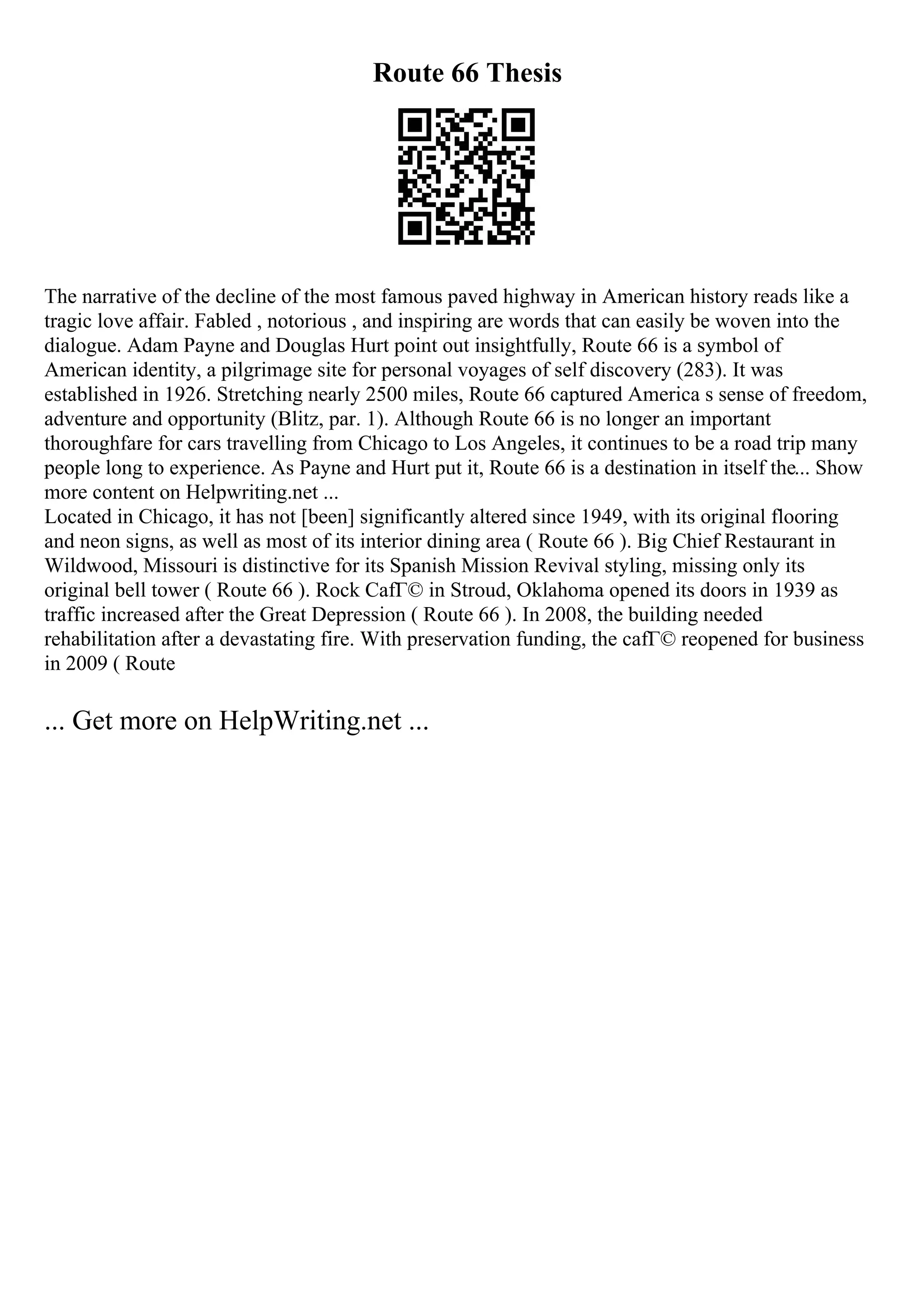 Route 66 Thesis
The narrative of the decline of the most famous paved highway in American history reads like a
tragic love affair. Fabled , notorious , and inspiring are words that can easily be woven into the
dialogue. Adam Payne and Douglas Hurt point out insightfully, Route 66 is a symbol of
American identity, a pilgrimage site for personal voyages of self discovery (283). It was
established in 1926. Stretching nearly 2500 miles, Route 66 captured America s sense of freedom,
adventure and opportunity (Blitz, par. 1). Although Route 66 is no longer an important
thoroughfare for cars travelling from Chicago to Los Angeles, it continues to be a road trip many
people long to experience. As Payne and Hurt put it, Route 66 is a destination in itself the... Show
more content on Helpwriting.net ...
Located in Chicago, it has not [been] significantly altered since 1949, with its original flooring
and neon signs, as well as most of its interior dining area ( Route 66 ). Big Chief Restaurant in
Wildwood, Missouri is distinctive for its Spanish Mission Revival styling, missing only its
original bell tower ( Route 66 ). Rock CafГ© in Stroud, Oklahoma opened its doors in 1939 as
traffic increased after the Great Depression ( Route 66 ). In 2008, the building needed
rehabilitation after a devastating fire. With preservation funding, the cafГ© reopened for business
in 2009 ( Route
... Get more on HelpWriting.net ...
 