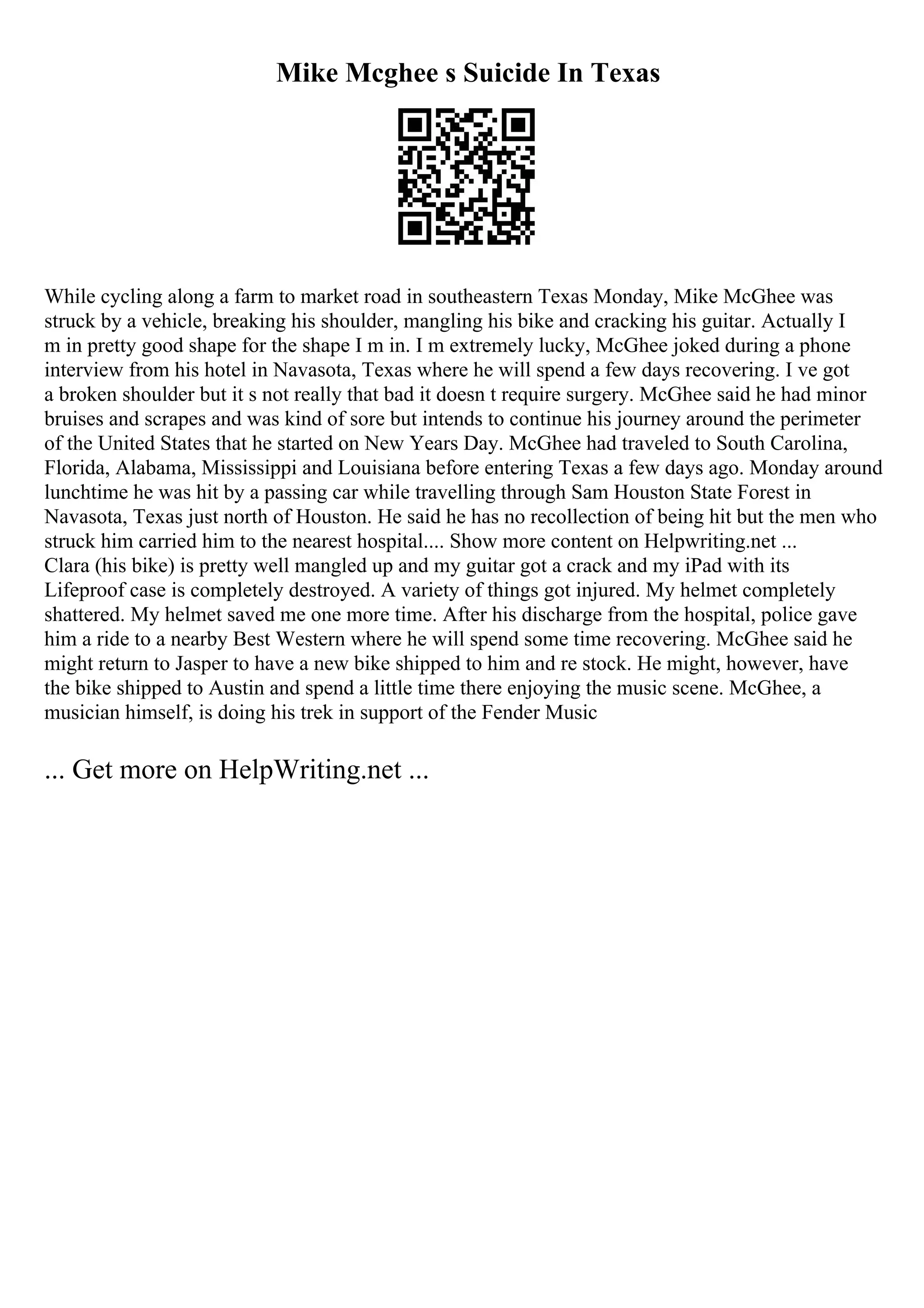 Mike Mcghee s Suicide In Texas
While cycling along a farm to market road in southeastern Texas Monday, Mike McGhee was
struck by a vehicle, breaking his shoulder, mangling his bike and cracking his guitar. Actually I
m in pretty good shape for the shape I m in. I m extremely lucky, McGhee joked during a phone
interview from his hotel in Navasota, Texas where he will spend a few days recovering. I ve got
a broken shoulder but it s not really that bad it doesn t require surgery. McGhee said he had minor
bruises and scrapes and was kind of sore but intends to continue his journey around the perimeter
of the United States that he started on New Years Day. McGhee had traveled to South Carolina,
Florida, Alabama, Mississippi and Louisiana before entering Texas a few days ago. Monday around
lunchtime he was hit by a passing car while travelling through Sam Houston State Forest in
Navasota, Texas just north of Houston. He said he has no recollection of being hit but the men who
struck him carried him to the nearest hospital.... Show more content on Helpwriting.net ...
Clara (his bike) is pretty well mangled up and my guitar got a crack and my iPad with its
Lifeproof case is completely destroyed. A variety of things got injured. My helmet completely
shattered. My helmet saved me one more time. After his discharge from the hospital, police gave
him a ride to a nearby Best Western where he will spend some time recovering. McGhee said he
might return to Jasper to have a new bike shipped to him and re stock. He might, however, have
the bike shipped to Austin and spend a little time there enjoying the music scene. McGhee, a
musician himself, is doing his trek in support of the Fender Music
... Get more on HelpWriting.net ...
 