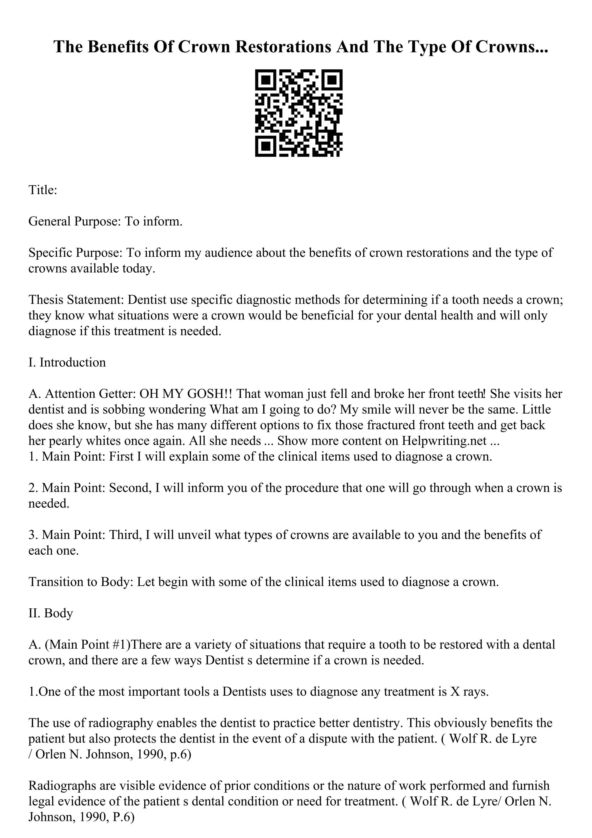 The Benefits Of Crown Restorations And The Type Of Crowns...
Title:
General Purpose: To inform.
Specific Purpose: To inform my audience about the benefits of crown restorations and the type of
crowns available today.
Thesis Statement: Dentist use specific diagnostic methods for determining if a tooth needs a crown;
they know what situations were a crown would be beneficial for your dental health and will only
diagnose if this treatment is needed.
I. Introduction
A. Attention Getter: OH MY GOSH!! That woman just fell and broke her front teeth! She visits her
dentist and is sobbing wondering What am I going to do? My smile will never be the same. Little
does she know, but she has many different options to fix those fractured front teeth and get back
her pearly whites once again. All she needs ... Show more content on Helpwriting.net ...
1. Main Point: First I will explain some of the clinical items used to diagnose a crown.
2. Main Point: Second, I will inform you of the procedure that one will go through when a crown is
needed.
3. Main Point: Third, I will unveil what types of crowns are available to you and the benefits of
each one.
Transition to Body: Let begin with some of the clinical items used to diagnose a crown.
II. Body
A. (Main Point #1)There are a variety of situations that require a tooth to be restored with a dental
crown, and there are a few ways Dentist s determine if a crown is needed.
1.One of the most important tools a Dentists uses to diagnose any treatment is X rays.
The use of radiography enables the dentist to practice better dentistry. This obviously benefits the
patient but also protects the dentist in the event of a dispute with the patient. ( Wolf R. de Lyre
/ Orlen N. Johnson, 1990, p.6)
Radiographs are visible evidence of prior conditions or the nature of work performed and furnish
legal evidence of the patient s dental condition or need for treatment. ( Wolf R. de Lyre/ Orlen N.
Johnson, 1990, P.6)
 
