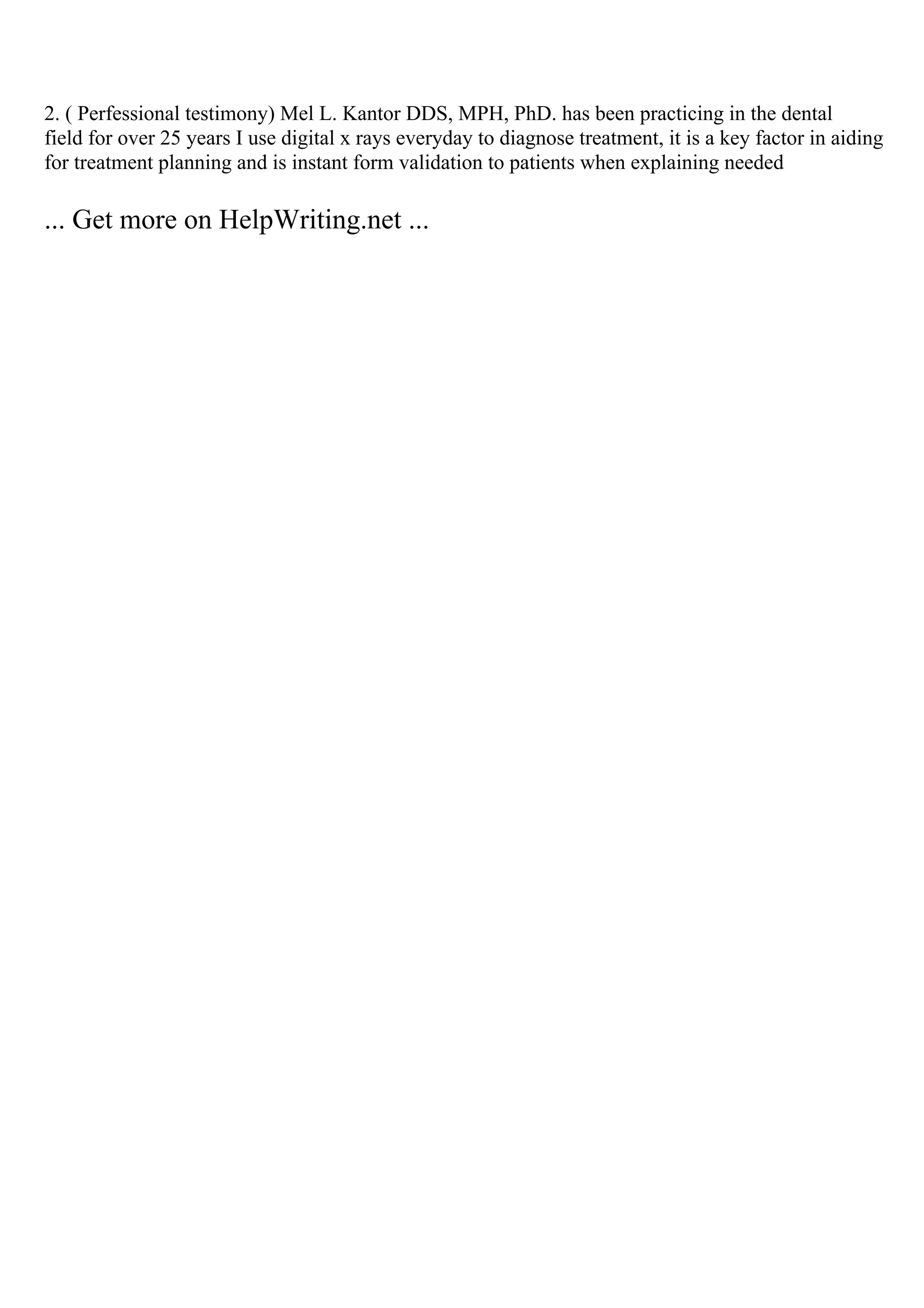 2. ( Perfessional testimony) Mel L. Kantor DDS, MPH, PhD. has been practicing in the dental
field for over 25 years I use digital x rays everyday to diagnose treatment, it is a key factor in aiding
for treatment planning and is instant form validation to patients when explaining needed
... Get more on HelpWriting.net ...
 