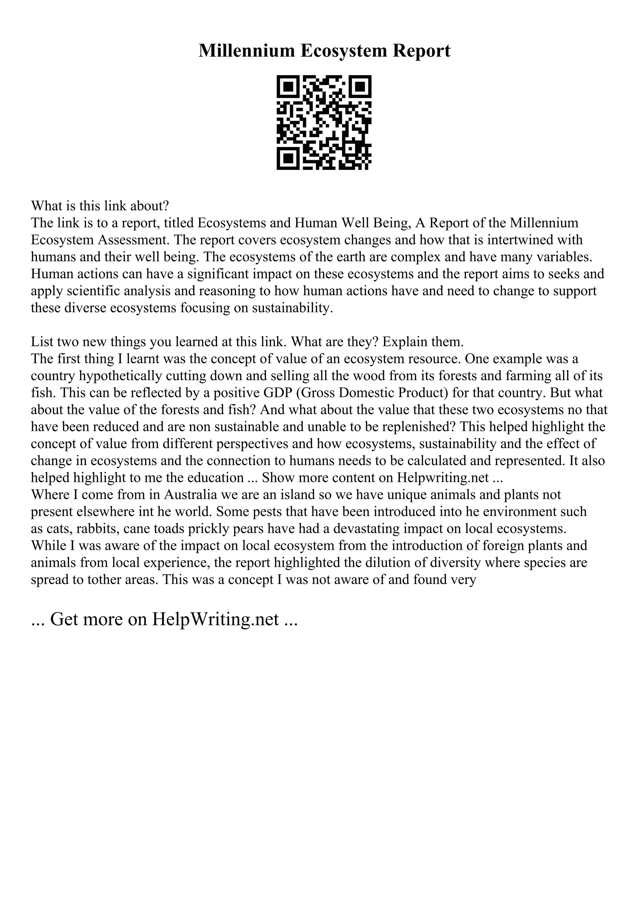 Millennium Ecosystem Report
What is this link about?
The link is to a report, titled Ecosystems and Human Well Being, A Report of the Millennium
Ecosystem Assessment. The report covers ecosystem changes and how that is intertwined with
humans and their well being. The ecosystems of the earth are complex and have many variables.
Human actions can have a significant impact on these ecosystems and the report aims to seeks and
apply scientific analysis and reasoning to how human actions have and need to change to support
these diverse ecosystems focusing on sustainability.
List two new things you learned at this link. What are they? Explain them.
The first thing I learnt was the concept of value of an ecosystem resource. One example was a
country hypothetically cutting down and selling all the wood from its forests and farming all of its
fish. This can be reflected by a positive GDP (Gross Domestic Product) for that country. But what
about the value of the forests and fish? And what about the value that these two ecosystems no that
have been reduced and are non sustainable and unable to be replenished? This helped highlight the
concept of value from different perspectives and how ecosystems, sustainability and the effect of
change in ecosystems and the connection to humans needs to be calculated and represented. It also
helped highlight to me the education ... Show more content on Helpwriting.net ...
Where I come from in Australia we are an island so we have unique animals and plants not
present elsewhere int he world. Some pests that have been introduced into he environment such
as cats, rabbits, cane toads prickly pears have had a devastating impact on local ecosystems.
While I was aware of the impact on local ecosystem from the introduction of foreign plants and
animals from local experience, the report highlighted the dilution of diversity where species are
spread to tother areas. This was a concept I was not aware of and found very
... Get more on HelpWriting.net ...
 