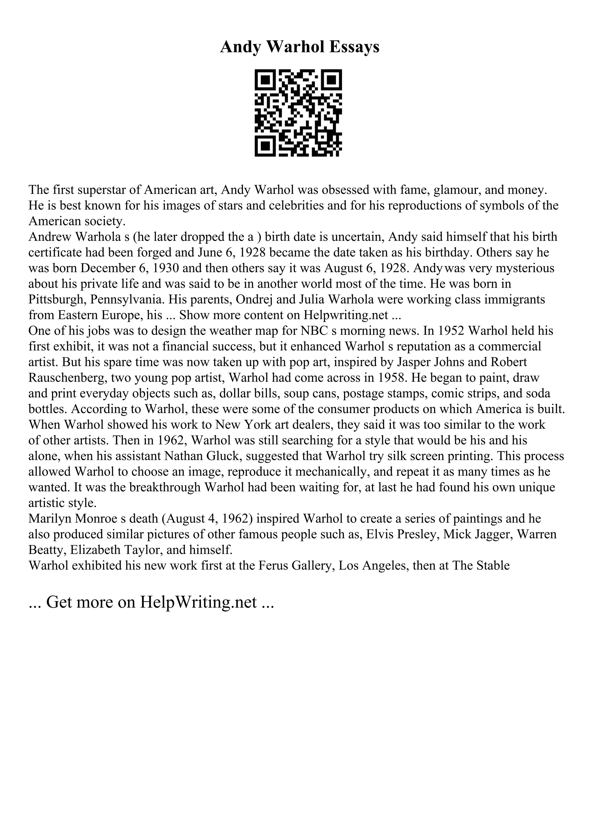 Andy Warhol Essays
The first superstar of American art, Andy Warhol was obsessed with fame, glamour, and money.
He is best known for his images of stars and celebrities and for his reproductions of symbols of the
American society.
Andrew Warhola s (he later dropped the a ) birth date is uncertain, Andy said himself that his birth
certificate had been forged and June 6, 1928 became the date taken as his birthday. Others say he
was born December 6, 1930 and then others say it was August 6, 1928. Andywas very mysterious
about his private life and was said to be in another world most of the time. He was born in
Pittsburgh, Pennsylvania. His parents, Ondrej and Julia Warhola were working class immigrants
from Eastern Europe, his ... Show more content on Helpwriting.net ...
One of his jobs was to design the weather map for NBC s morning news. In 1952 Warhol held his
first exhibit, it was not a financial success, but it enhanced Warhol s reputation as a commercial
artist. But his spare time was now taken up with pop art, inspired by Jasper Johns and Robert
Rauschenberg, two young pop artist, Warhol had come across in 1958. He began to paint, draw
and print everyday objects such as, dollar bills, soup cans, postage stamps, comic strips, and soda
bottles. According to Warhol, these were some of the consumer products on which America is built.
When Warhol showed his work to New York art dealers, they said it was too similar to the work
of other artists. Then in 1962, Warhol was still searching for a style that would be his and his
alone, when his assistant Nathan Gluck, suggested that Warhol try silk screen printing. This process
allowed Warhol to choose an image, reproduce it mechanically, and repeat it as many times as he
wanted. It was the breakthrough Warhol had been waiting for, at last he had found his own unique
artistic style.
Marilyn Monroe s death (August 4, 1962) inspired Warhol to create a series of paintings and he
also produced similar pictures of other famous people such as, Elvis Presley, Mick Jagger, Warren
Beatty, Elizabeth Taylor, and himself.
Warhol exhibited his new work first at the Ferus Gallery, Los Angeles, then at The Stable
... Get more on HelpWriting.net ...
 