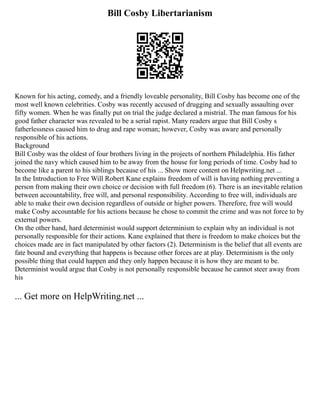 Bill Cosby Libertarianism
Known for his acting, comedy, and a friendly loveable personality, Bill Cosby has become one of the
most well known celebrities. Cosby was recently accused of drugging and sexually assaulting over
fifty women. When he was finally put on trial the judge declared a mistrial. The man famous for his
good father character was revealed to be a serial rapist. Many readers argue that Bill Cosby s
fatherlessness caused him to drug and rape woman; however, Cosby was aware and personally
responsible of his actions.
Background
Bill Cosby was the oldest of four brothers living in the projects of northern Philadelphia. His father
joined the navy which caused him to be away from the house for long periods of time. Cosby had to
become like a parent to his siblings because of his ... Show more content on Helpwriting.net ...
In the Introduction to Free Will Robert Kane explains freedom of will is having nothing preventing a
person from making their own choice or decision with full freedom (6). There is an inevitable relation
between accountability, free will, and personal responsibility. According to free will, individuals are
able to make their own decision regardless of outside or higher powers. Therefore, free will would
make Cosby accountable for his actions because he chose to commit the crime and was not force to by
external powers.
On the other hand, hard determinist would support determinism to explain why an individual is not
personally responsible for their actions. Kane explained that there is freedom to make choices but the
choices made are in fact manipulated by other factors (2). Determinism is the belief that all events are
fate bound and everything that happens is because other forces are at play. Determinism is the only
possible thing that could happen and they only happen because it is how they are meant to be.
Determinist would argue that Cosby is not personally responsible because he cannot steer away from
his
... Get more on HelpWriting.net ...
 