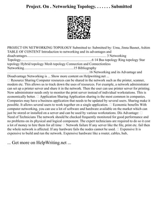 Project. On . Networking Topology. . . . . . . Submitted
PROJECT ON NETWORKING TOPOLOGY Submitted to: Submitted by: Uma, Jinna Basnet, Ashim
TABLE OF CONTENT Introduction to networking and its advantages and
disadvantages........................................................................................... 3 Networking
Topology..................................................................................6 14 Bus topology Ring topology Star
topology Hybrid topology Mesh topology Connection and Connectionless
Networking.........................................................15 Bibliography
..............................................................................................16 Networking and its Advantage and
Disadvantage Networking is ... Show more content on Helpwriting.net ...
 Resource Sharing Computer resources can be shared in the network such as the printer, scanner,
modem etc. This allows us to track down the uses of resources. For example, a network administrator
can set up a printer server and share it in the network. Then the user can use printer server for printing.
Now administrator needs only to monitor the print server instead of individual workstations. This is
economically better.  Application Sharing Application sharing is the most common in companies.
Companies may have a business application that needs to be updated by several users. Sharing make it
possible. It allows several users to work together on a single application.  Economic benefits With
computer networking, you can use a lot of software and hardware available on the market which can
just be stored or installed on a server and can be used by various workstations. Dis Advantage: 
Need of Technicians The network should be checked frequently monitored for good performance and
no problems on its physical and logical component. The expert technicians are required to do so it cost
a lot of money to hire them for all time  Network failure If any server like the file, print etc. fail then
the whole network is affected. If any hardware fails the nodes cannot be used.  Expensive It is
expensive to build and run the network. Expensive hardware like a router, cables, hub,
... Get more on HelpWriting.net ...
 