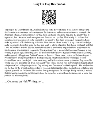 Essay On Flag Desecration
The flag of the United States of America isn t only just a piece of cloth, it is a symbol of hope and
freedom that represents our entire nation and the brave men and women who serve to protect it. As
American citizens, we must protect our flag from any harm. I love my flag, and the country that it
represents, but I know as much as anyone that America isn t perfect. That is why if I believe that
something is wrong or needs to be changed in our country, then I can speak up, I can protest, I can
make my elected officials hear my voice and listen to what I have to say. It is my constitutional right
and a blessing to do so; but using the flag as a torch is a form of protest that should be illegal, and that
I will not tolerate. It is our duty as American citizens to protect the flag and remind everyone of the
freedoms and liberties that it represents. The American Flag is a symbol of hope and freedom in our
country. It glides high, reminding us of the freedoms that we have. It gives hope to all of life, liberty,
and the pursuit of happiness. Adrian Cronauer, a former ... Show more content on Helpwriting.net ...
President elect Trump tweeted about this topic saying, Flag burners should be stripped of their
citizenship or spent time in jail . Now, as strongly as I believe that we must protect our flag, what Mr.
Trump said was going too far. Even just recently this year, a teacher was instructing his students about
a Supreme Court ruling that protected flag burning as a freedom of symbolic speech . The teacher then
put the flag on the ground and stepped on it twice. A student captured this moment on a cell phone and
a parent posted it on Facebook. The teacher then got suspended for ten days. In my opinion, I believe
that the teacher was in the right to teach about the topic, but to actually do the action just to show that
you can do it is completely
... Get more on HelpWriting.net ...
 