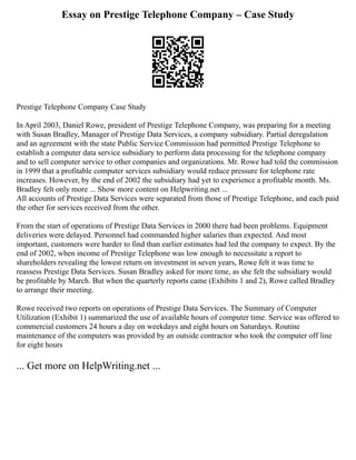 Essay on Prestige Telephone Company – Case Study
Prestige Telephone Company Case Study
In April 2003, Daniel Rowe, president of Prestige Telephone Company, was preparing for a meeting
with Susan Bradley, Manager of Prestige Data Services, a company subsidiary. Partial deregulation
and an agreement with the state Public Service Commission had permitted Prestige Telephone to
establish a computer data service subsidiary to perform data processing for the telephone company
and to sell computer service to other companies and organizations. Mr. Rowe had told the commission
in 1999 that a profitable computer services subsidiary would reduce pressure for telephone rate
increases. However, by the end of 2002 the subsidiary had yet to experience a profitable month. Ms.
Bradley felt only more ... Show more content on Helpwriting.net ...
All accounts of Prestige Data Services were separated from those of Prestige Telephone, and each paid
the other for services received from the other.
From the start of operations of Prestige Data Services in 2000 there had been problems. Equipment
deliveries were delayed. Personnel had commanded higher salaries than expected. And most
important, customers were harder to find than earlier estimates had led the company to expect. By the
end of 2002, when income of Prestige Telephone was low enough to necessitate a report to
shareholders revealing the lowest return on investment in seven years, Rowe felt it was time to
reassess Prestige Data Services. Susan Bradley asked for more time, as she felt the subsidiary would
be profitable by March. But when the quarterly reports came (Exhibits 1 and 2), Rowe called Bradley
to arrange their meeting.
Rowe received two reports on operations of Prestige Data Services. The Summary of Computer
Utilization (Exhibit 1) summarized the use of available hours of computer time. Service was offered to
commercial customers 24 hours a day on weekdays and eight hours on Saturdays. Routine
maintenance of the computers was provided by an outside contractor who took the computer off line
for eight hours
... Get more on HelpWriting.net ...
 