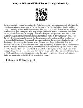 Analysis Of Lord Of The Flies And Hunger Games By...
The concept of civil culture is one often glorified within society, yet its power depends wholly on the
ethical nature of those who uphold it. The novels, Lord of The Flies by William Golding and The
Hunger Games by Suzanne Collins, demonstrate this prospect as through the narrative techniques of
characterisation, plot, setting and style, they exemplify the moral decline of man under pressure to
survive, ultimately resulting in savagery. Characterisation plays a major role in both texts as each
character serves as a representation humanity and the faults within it. Throughout Lord of the Flies
there is a developing inequality among the characters as social order is established based on the
strength and ability of each. Consequently the weakest of those characters are placed at the mercy of
the strongest, in essence giving them the power that motivates their transformation from well
mannered British boys to unrestrained savages. Likewise inequality is demonstrated to the same extent
within the Hunger Games as the weaker, less experienced tributes are hunted by the Careers , a pack
of brutal children who become natural and effective killers. Throughout both novels, the characters
place great significance on appearance, as how they are perceived by others factors into their survival.
In The Hunger Games a certain appearance wins the support of sponsors, who may well mean the
difference between life and death, If you appeal to the crowd,
... Get more on HelpWriting.net ...
 