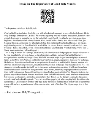 Essay on The Importance of Good Role Models
The Importance of Good Role Models
Charles Barkley stands in a dimly lit gym with a basketball squeezed between his beefy hands. He is
only filming a commercial. Or is he? As he looks squarely into the camera, he declares, I am not a role
model...I am paid to wreak havoc on the basketball court (Smith 1). After he says this, a question
begins to form in the minds of the viewers. Who, then Charles, should be a role model? Now, just
because this is a commercial for a basketball shoe does not mean Charles Barkley does not have a
reply floating around in that shiny bald head of his. He retorts, Parents should be role models. Just
because I dunk a basketball, doesn t mean I should raise your kids (1). Whether many people care ...
Show more content on Helpwriting.net ...
That is why it is time for a change. That is why it is time for qualified people and people who want to
be role models to be given a chance to be role models. Athletes such as Charles Barkley have
recognized this need for a change. Dave Winfield, a former major league baseball player with such
teams as the New York Yankees and the former California Angels, recognizes this need for a change.
He believes that athletes should not be the primary role models in a child s life. Instead parents, not
athletes, entertainers or politicians, should claim the position of being a role model (Berlow 31). This
statement not only speaks for itself, but it also poses an interesting question. If athletes themselves
continue to declare themselves ineligible to be a role model, then why do people continually allow
their children to admire these athletes for more than his/her sports abilities? At this point in time, the
parents should know better. Parents would not allow their kids to admire some hoodlum on the street,
but because sports are in a controlled atmosphere, they do not see the dangers in athletes being role
models. As Charles Barkley puts it, There are a million guys in jail who can play ball. Should they be
role models? Of course not (Berlow 35). Yet, many parents do not realize or do not want to admit that
many athletes have a good amount of time on the other side of the law. The big message here is that
being a
... Get more on HelpWriting.net ...
 