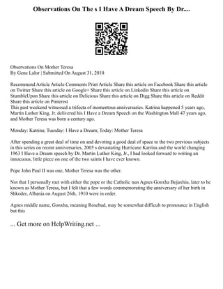 Observations On The s I Have A Dream Speech By Dr....
Observations On Mother Teresa
By Gene Lalor | Submitted On August 31, 2010
Recommend Article Article Comments Print Article Share this article on Facebook Share this article
on Twitter Share this article on Google+ Share this article on Linkedin Share this article on
StumbleUpon Share this article on Delicious Share this article on Digg Share this article on Reddit
Share this article on Pinterest
This past weekend witnessed a trifecta of momentous anniversaries. Katrina happened 5 years ago,
Martin Luther King, Jr. delivered his I Have a Dream Speech on the Washington Mall 47 years ago,
and Mother Teresa was born a century ago.
Monday: Katrina; Tuesday: I Have a Dream; Today: Mother Teresa
After spending a great deal of time on and devoting a good deal of space to the two previous subjects
in this series on recent anniversaries, 2005 s devastating Hurricane Katrina and the world changing
1963 I Have a Dream speech by Dr. Martin Luther King, Jr., I had looked forward to writing an
innocuous, little piece on one of the two saints I have ever known.
Pope John Paul II was one, Mother Teresa was the other.
Not that I personally met with either the pope or the Catholic nun Agnes Gonxha Bojaxhiu, later to be
known as Mother Teresa, but I felt that a few words commemorating the anniversary of her birth in
Shkoder, Albania on August 26th, 1910 were in order.
Agnes middle name, Gonxha, meaning Rosebud, may be somewhat difficult to pronounce in English
but this
... Get more on HelpWriting.net ...
 