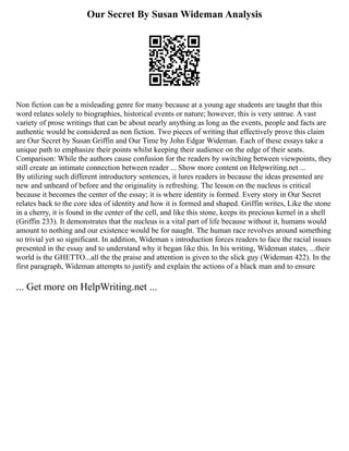 Our Secret By Susan Wideman Analysis
Non fiction can be a misleading genre for many because at a young age students are taught that this
word relates solely to biographies, historical events or nature; however, this is very untrue. A vast
variety of prose writings that can be about nearly anything as long as the events, people and facts are
authentic would be considered as non fiction. Two pieces of writing that effectively prove this claim
are Our Secret by Susan Griffin and Our Time by John Edgar Wideman. Each of these essays take a
unique path to emphasize their points whilst keeping their audience on the edge of their seats.
Comparison: While the authors cause confusion for the readers by switching between viewpoints, they
still create an intimate connection between reader ... Show more content on Helpwriting.net ...
By utilizing such different introductory sentences, it lures readers in because the ideas presented are
new and unheard of before and the originality is refreshing. The lesson on the nucleus is critical
because it becomes the center of the essay; it is where identity is formed. Every story in Our Secret
relates back to the core idea of identity and how it is formed and shaped. Griffin writes, Like the stone
in a cherry, it is found in the center of the cell, and like this stone, keeps its precious kernel in a shell
(Griffin 233). It demonstrates that the nucleus is a vital part of life because without it, humans would
amount to nothing and our existence would be for naught. The human race revolves around something
so trivial yet so significant. In addition, Wideman s introduction forces readers to face the racial issues
presented in the essay and to understand why it began like this. In his writing, Wideman states, ...their
world is the GHETTO...all the the praise and attention is given to the slick guy (Wideman 422). In the
first paragraph, Wideman attempts to justify and explain the actions of a black man and to ensure
... Get more on HelpWriting.net ...
 