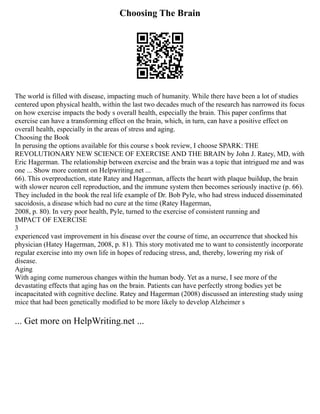 Choosing The Brain
The world is filled with disease, impacting much of humanity. While there have been a lot of studies
centered upon physical health, within the last two decades much of the research has narrowed its focus
on how exercise impacts the body s overall health, especially the brain. This paper confirms that
exercise can have a transforming effect on the brain, which, in turn, can have a positive effect on
overall health, especially in the areas of stress and aging.
Choosing the Book
In perusing the options available for this course s book review, I choose SPARK: THE
REVOLUTIONARY NEW SCIENCE OF EXERCISE AND THE BRAIN by John J. Ratey, MD, with
Eric Hagerman. The relationship between exercise and the brain was a topic that intrigued me and was
one ... Show more content on Helpwriting.net ...
66). This overproduction, state Ratey and Hagerman, affects the heart with plaque buildup, the brain
with slower neuron cell reproduction, and the immune system then becomes seriously inactive (p. 66).
They included in the book the real life example of Dr. Bob Pyle, who had stress induced disseminated
sacoidosis, a disease which had no cure at the time (Ratey Hagerman,
2008, p. 80). In very poor health, Pyle, turned to the exercise of consistent running and
IMPACT OF EXERCISE
3
experienced vast improvement in his disease over the course of time, an occurrence that shocked his
physician (Hatey Hagerman, 2008, p. 81). This story motivated me to want to consistently incorporate
regular exercise into my own life in hopes of reducing stress, and, thereby, lowering my risk of
disease.
Aging
With aging come numerous changes within the human body. Yet as a nurse, I see more of the
devastating effects that aging has on the brain. Patients can have perfectly strong bodies yet be
incapacitated with cognitive decline. Ratey and Hagerman (2008) discussed an interesting study using
mice that had been genetically modified to be more likely to develop Alzheimer s
... Get more on HelpWriting.net ...
 