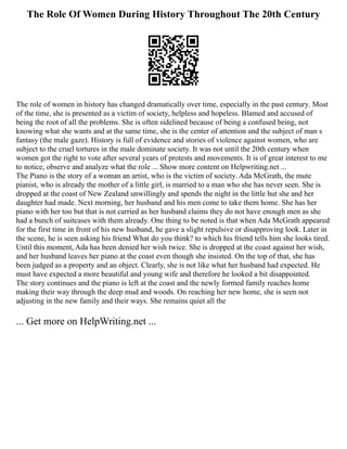 The Role Of Women During History Throughout The 20th Century
The role of women in history has changed dramatically over time, especially in the past century. Most
of the time, she is presented as a victim of society, helpless and hopeless. Blamed and accused of
being the root of all the problems. She is often sidelined because of being a confused being, not
knowing what she wants and at the same time, she is the center of attention and the subject of man s
fantasy (the male gaze). History is full of evidence and stories of violence against women, who are
subject to the cruel tortures in the male dominate society. It was not until the 20th century when
women got the right to vote after several years of protests and movements. It is of great interest to me
to notice, observe and analyze what the role ... Show more content on Helpwriting.net ...
The Piano is the story of a woman an artist, who is the victim of society. Ada McGrath, the mute
pianist, who is already the mother of a little girl, is married to a man who she has never seen. She is
dropped at the coast of New Zealand unwillingly and spends the night in the little hut she and her
daughter had made. Next morning, her husband and his men come to take them home. She has her
piano with her too but that is not carried as her husband claims they do not have enough men as she
had a bunch of suitcases with them already. One thing to be noted is that when Ada McGrath appeared
for the first time in front of his new husband, he gave a slight repulsive or disapproving look. Later in
the scene, he is seen asking his friend What do you think? to which his friend tells him she looks tired.
Until this moment, Ada has been denied her wish twice. She is dropped at the coast against her wish,
and her husband leaves her piano at the coast even though she insisted. On the top of that, she has
been judged as a property and an object. Clearly, she is not like what her husband had expected. He
must have expected a more beautiful and young wife and therefore he looked a bit disappointed.
The story continues and the piano is left at the coast and the newly formed family reaches home
making their way through the deep mud and woods. On reaching her new home, she is seen not
adjusting in the new family and their ways. She remains quiet all the
... Get more on HelpWriting.net ...
 