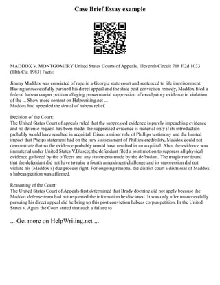 Case Brief Essay example
MADDOX V. MONTGOMERY United States Courts of Appeals, Eleventh Circuit 718 F.2d 1033
(11th Cir. 1983) Facts:
Jimmy Maddox was convicted of rape in a Georgia state court and sentenced to life imprisonment.
Having unsuccessfully pursued his direct appeal and the state post conviction remedy, Maddox filed a
federal habeas corpus petition alleging prosecutorial suppression of exculpatory evidence in violation
of the ... Show more content on Helpwriting.net ...
Maddox had appealed the denial of habeas relief.
Decision of the Court:
The United States Court of appeals ruled that the suppressed evidence is purely impeaching evidence
and no defense request has been made, the suppressed evidence is material only if its introduction
probably would have resulted in acquittal. Given a minor role of Phillips testimony and the limited
impact that Phelps statement had on the jury s assessment of Phillips credibility, Maddox could not
demonstrate that so the evidence probably would have resulted in an acquittal. Also, the evidence was
immaterial under United States V.Blasco; the defendant filed a joint motion to suppress all physical
evidence gathered by the officers and any statements made by the defendant. The magistrate found
that the defendant did not have to raise a fourth amendment challenge and its suppression did not
violate his (Maddox s) due process right. For ongoing reasons, the district court s dismissal of Maddox
s habeas petition was affirmed.
Reasoning of the Court:
The United States Court of Appeals first determined that Brady doctrine did not apply because the
Maddox defense team had not requested the information be disclosed. It was only after unsuccessfully
pursuing his direct appeal did he bring up this post conviction habeas corpus petition. In the United
States v. Agurs the Court stated that such a failure to
... Get more on HelpWriting.net ...
 