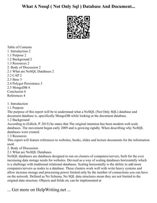 What A Nosql ( Not Only Sql ) Database And Document...
Table of Contents
1. Introduction 2
1.1 Purpose 2
1.2 Background 2
1.3 Resources 2
2. Body of Discussion 2
2.1 What are NoSQL Databases 2
2.2 CAP 2
2.3 Base 3
2.4 Polygot Persistence 3
2.5 MongoDB 4
Conclusion 4
References 4
1. Introduction
1.1 Purpose
The purpose of this report will be to understand what a NoSQL (Not Only SQL) database and
document database is, specifically MongoDB while looking at the document database.
1.2 Background
According to (Edlich, P. 2015) he states that The original intention has been modern web scale
databases. The movement began early 2009 and is growing rapidly. When describing why NoSQL
databases were created.
1.3 Resources
This report will feature references to websites, books, slides and lecture documents for the information
used.
2. Body of Discussion
2.1 What are NoSQL Databases
NoSQL databases are databases designed to run on clusters of computers/servers, built for the ever
increasing data storage needs for websites. Devised as a way of scaling databases horizontally which
is a challenge with traditional relational databases. Scaling horizontally is the ability to add more
computers/servers as nodes to a database. These clusters work well with write heavy systems and
allow increase storage and processing power limited only by the number of connections you can have
on the network. Defined as No Schema, No SQL data structures mean they are not limited to the
original data structure. Objects and fields etc can be implemented at
... Get more on HelpWriting.net ...
 