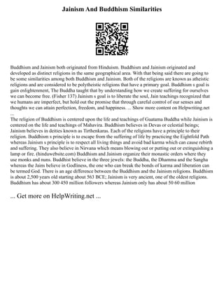 Jainism And Buddhism Similarities
Buddhism and Jainism both originated from Hinduism. Buddhism and Jainism originated and
developed as distinct religions in the same geographical area. With that being said there are going to
be some similarities among both Buddhism and Jainism. Both of the religions are known as atheistic
religions and are considered to be polytheistic religions that have a primary goal. Buddhism s goal is
gain enlightenment, The Buddha taught that by understanding how we create suffering for ourselves
we can become free. (Fisher 137) Jainism s goal is to liberate the soul, Jain teachings recognized that
we humans are imperfect, but hold out the promise that through careful control of our senses and
thoughts we can attain perfection, freedom, and happiness. ... Show more content on Helpwriting.net
...
The religion of Buddhism is centered upon the life and teachings of Guatama Buddha while Jainism is
centered on the life and teachings of Mahavira. Buddhism believes in Devas or celestial beings;
Jainism believes in deities known as Tirthenkaras. Each of the religions have a principle to their
religion. Buddhism s principle is to escape from the suffering of life by practicing the Eightfold Path
whereas Jainism s principle is to respect all living things and avoid bad karma which can cause rebirth
and suffering. They also believe in Nirvana which means blowing out or putting out or extinguishing a
lamp or fire. (hinduwebsite.com) Buddhism and Jainism organize their monastic orders where they
use monks and nuns. Buddhist believe in the three jewels: the Buddha, the Dhamma and the Sangha
whereas the Jains believe in Godliness, the one who can break the bonds of karma and liberation can
be termed God. There is an age difference between the Buddhism and the Jainism religions. Buddhism
is about 2,500 years old starting about 563 BCE; Jainism is very ancient, one of the oldest religions.
Buddhism has about 300 450 million followers whereas Jainism only has about 50 60 million
... Get more on HelpWriting.net ...
 