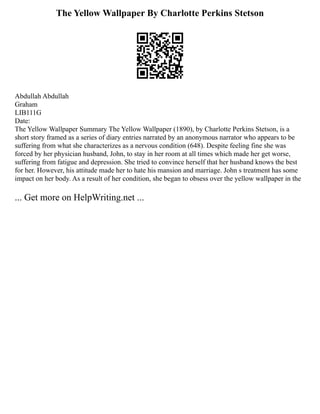 The Yellow Wallpaper By Charlotte Perkins Stetson
Abdullah Abdullah
Graham
LIB111G
Date:
The Yellow Wallpaper Summary The Yellow Wallpaper (1890), by Charlotte Perkins Stetson, is a
short story framed as a series of diary entries narrated by an anonymous narrator who appears to be
suffering from what she characterizes as a nervous condition (648). Despite feeling fine she was
forced by her physician husband, John, to stay in her room at all times which made her get worse,
suffering from fatigue and depression. She tried to convince herself that her husband knows the best
for her. However, his attitude made her to hate his mansion and marriage. John s treatment has some
impact on her body. As a result of her condition, she began to obsess over the yellow wallpaper in the
... Get more on HelpWriting.net ...
 