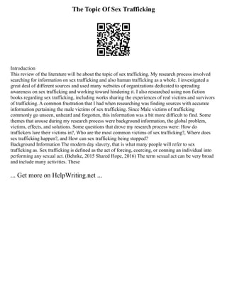 The Topic Of Sex Trafficking
Introduction
This review of the literature will be about the topic of sex trafficking. My research process involved
searching for information on sex trafficking and also human trafficking as a whole. I investigated a
great deal of different sources and used many websites of organizations dedicated to spreading
awareness on sex trafficking and working toward hindering it. I also researched using non fiction
books regarding sex trafficking, including works sharing the experiences of real victims and survivors
of trafficking. A common frustration that I had when researching was finding sources with accurate
information pertaining the male victims of sex trafficking. Since Male victims of trafficking
commonly go unseen, unheard and forgotten, this information was a bit more difficult to find. Some
themes that arouse during my research process were background information, the global problem,
victims, effects, and solutions. Some questions that drove my research process were: How do
traffickers lure their victims in?, Who are the most common victims of sex trafficking?, Where does
sex trafficking happen?, and How can sex trafficking being stopped?
Background Information The modern day slavery, that is what many people will refer to sex
trafficking as. Sex trafficking is defined as the act of forcing, coercing, or conning an individual into
performing any sexual act. (Behnke, 2015 Shared Hope, 2016) The term sexual act can be very broad
and include many activities. These
... Get more on HelpWriting.net ...
 