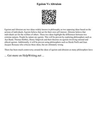 Egoism Vs Altruism
Egoism and Altruism are two ideas widely known in philosophy as two opposing ideas based on the
actions of individuals. Egoists believe that act for their own self interest. Altruists believe that
individuals act for the welfare of others. These two ideas highlight the differences between two
extreme natures. People by nature are egoists. This will be proven by exploring philosophers such as
Ayn Rand, Thomas Hobbes, Henry Sidgwick and their theories on egoism involving rational and
ethical egoism. Additionally, it will be proven using philosophers such as Derek Parfit and Jean
Jacques Rosseau who criticize these ideas, but are ultimately wrong.
There has been much controversy around the ideas of egoism and altruism as many philosophers have
... Get more on HelpWriting.net ...
 