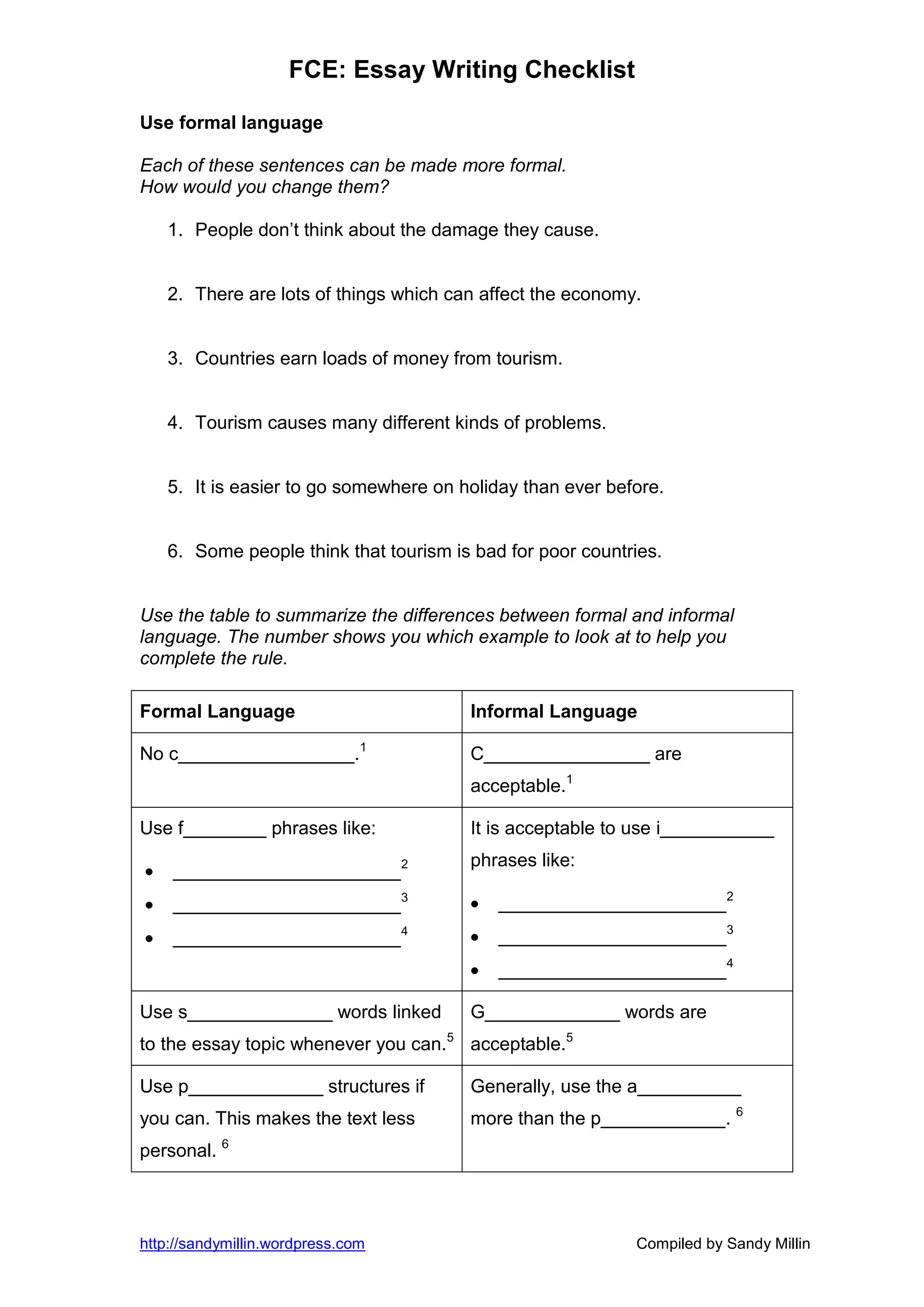 FCE: Essay Writing Checklist

Use formal language

Each of these sentences can be made more formal.
How would you change them?

   1. People don’t think about the damage they cause.


   2. There are lots of things which can affect the economy.


   3. Countries earn loads of money from tourism.


   4. Tourism causes many different kinds of problems.


   5. It is easier to go somewhere on holiday than ever before.


   6. Some people think that tourism is bad for poor countries.


Use the table to summarize the differences between formal and informal
language. The number shows you which example to look at to help you
complete the rule.

Formal Language                        Informal Language

No c_________________.1                C________________ are
                                       acceptable.1

Use f________ phrases like:            It is acceptable to use i___________
                                       phrases like:
    ______________________2
    ______________________3                ______________________2
    ______________________4                ______________________3
                                           ______________________4

Use s______________ words linked       G_____________ words are
to the essay topic whenever you can.5 acceptable.5

Use p_____________ structures if       Generally, use the a__________
you can. This makes the text less      more than the p____________. 6
personal. 6



http://sandymillin.wordpress.com                           Compiled by Sandy Millin
 