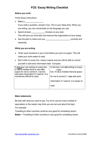 FCE: Essay Writing Checklist

Before you write

Finish these instructions.
   Make a ________________.
   If you write a question, answer it too. This is your ideas time. When you
   are writing, you can concentrate on the language you use.
   Spend at least ____________ minutes on your plan.
   This will save you time later and improve the organisation of your essay.
   Use the plan to make sure you ______________________ correctly and
   relevantly.

While you are writing

   ‘Write’ each sentence in your mind before you put it on paper. This will
   make your work easier to read.
   Don’t write on every line. Leave a space and you will be able to correct
   yourself or add extra information later. Compare:
In this box I am writing on every line.     In this box I am not writing on every
    make
If I do a mistake there is very little               make
space for me to correct it. I cannot        line. If I do a mistake there is space
add extra information if I need to. It is
sometimes difficult to read.                for me to correct it. I can add extra

                                            information if I need to. It is easier to

                                            read.




Make statements

Be bold with what you want to say. Try not to use too many modals of
speculation or the reader may think you are not sure about the topic.
For example:
Travelling to other countries could be very good for combating racism.
Better = Travelling to other countries is very good for combating racism.




http://sandymillin.wordpress.com                                  Compiled by Sandy Millin
 